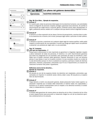 formación cívica y ética

B4 SEP

96-97

Ejercicios

1

2

6°

Los pilares del gobierno democrático
Nuestros derechos

Pág. 96. En el libro... Ejemplo de respuestas.

1 Artículo 1º

En nuestro país, todas las personas deben gozar de los derechos humanos. Las autoridades
tienen la obligación de promover, respetar, proteger y garantizar esos derechos. Se prohíbe la
discriminación por origen étnico o nacional, género, condición social, edad, discapacidad, religión, preferencia sexual, estado civil o cualquier otra que atente contra la dignidad humana.

3

2 Artículo 6º

4

El derecho a la libre expresión de las ideas o formas de pensamiento, mientras ésta no afecte los derechos de un tercero, de la moral, provoque algún delito o perturbe el orden público.

5

3 Artículo 9º
6

7

El derecho a reunirse o asociarse con cualquier objeto legal de manera pacífica; nadie podrá
impedir la conformación de una asamblea o reunión que tenga por objeto hacer una petición
o presentar una protesta por algún acto o a una autoridad.
Pág. 97. Contesta:

4 ¿Por qué son importantes…?

www.montenegroeditores.com.mx lada sin costo 01 800 277 36 36

Porque para la democracia lo más importante es garantizar la integridad, dignidad, respeto
y plena realización de todas las personas. El derecho a no sufrir discriminación garantiza
que todos los integrantes de una sociedad, sean partícipes de todos los beneficios y libertades que el Estado mexicano debe garantizar. Expresar libremente lo que una persona
piensa, lo que desea, lo que no le parece correcto o lo que considera injusto es un pilar de
la vida democrática porque en ella la ciudadanía se expresa y participa a través de distintas
peticiones, intereses, propuestas y demandas cuyo fin es el mejoramiento y la creación de
relaciones humanas más justas e igualitarias.
Reflexiona acerca de los derechos…
Ejemplo de respuestas.
5 Artículo 1º
Mi escuela es uno de los espacios donde mis derechos son respetados, promovidos y garantizados sin importar mi condición social, idioma, edad o sexo. Mi escuela es un espacio
libre de discriminación.

6 Artículo 3º
Tengo derecho a recibir una educación gratuita, desde preescolar hasta media superior. La
educación impartida por el Estado debe desarrollar al máximo todas mis capacidades y
fomentar en mí valores fundamentales como el respeto a los derechos humanos, la solidaridad, la independencia y la justicia.

7 Artículo 4º
El Estado debe garantizar de manera plena los derechos de la niñez; el derecho de los niños
al sano esparcimiento para procurarle un desarrollo integral es uno de los derechos ejercidos cotidianamente en la escuela.

373

 
