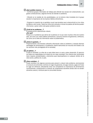 formación cívica y ética

6°

2 ¿Qué posibles maneras…?
· Conformar grupos informados de trabajo para difundir las causas de la desnutrición, sus
graves consecuencias y algunas formas de atender el problema.
· Difundir en la medida de mis posibilidades y en el entorno más inmediato de mi grupo
escolar la importancia de los buenos hábitos alimenticios.
· Proponer la creación de un periódico mural cuya temática sea la desnutrición en los niños
de México y del mundo. Todos los niños de la escuela e incluso los padres de familia pueden
informarse y opinar sobre este grave problema social.

3 ¿Cuál de los problemas…?
El problema de la desnutrición infantil.
¿Por qué?
Porque es un problema que deriva de la pobreza en la que viven muchos niños de nuestro
país, así como con malos hábitos alimenticios, consumo excesivo de golosinas y refrescos,
así como con la falta de información sobre la problemática.

4 ¿Cómo te gustaría…?
Proporcionando a las familias suficiente información sobre el problema y creando diversas
estrategias de alimentación a la población infantil desnutrida con recursos del Estado o de
los sectores más privilegiados de la sociedad.

5 ¿A quiénes…?
A toda la sociedad. La niñez de un país debe tener un sano y pleno desarrollo. El ejercicio
de todas sus capacidades es la base de una mejor sociedad. Una infancia bien alimentada
tiene mayores probabilidades y elementos para desempeñarse en cualquier ámbito de la
vida social y política de un país.

6 ¿Para contribuir…?

www.montenegroeditores.com.mx lada sin costo 01 800 277 36 36

Puedo contribuir con algunas acciones para prevenir y reducir este problema: promoviendo
el consumo de alimentos nutritivos en lugar de golosinas, de agua natural y jugos de frutas
en lugar de refrescos; difundiendo entre mis compañeros la importancia de alimentarnos
correctamente y proponiendo la creación de cooperativas escolares donde sólo se vendan
alimentos sanos y nutritivos para la comunidad escolar.

378

 