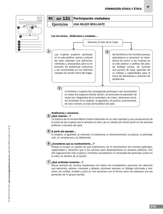 formación cívica y ética

B5
1

121

Ejercicios

2

Participación ciudadana
Una mujer brillante

Lee los textos…Reflexiona y completa…

3
4
5
6
7

SEP

6°

Derecho al voto de la mujer

1
Las mujeres pudieron participar
en la vida política, social y cultural
del país, expresar sus opiniones,
intereses y propuestas para la resolución de problemas colectivos
y ser reconocidas en los distintos
campos de acción fuera del hogar.

2

Se benefició a los hombres porque
aprendieron a reconocer la importancia de incluir a las mujeres en
la vida pública o política del país,
de trabajar juntos, de conocer
sus puntos de vista, aprender de
su trabajo y capacidades para la
toma de decisiones y solución de
problemas.

3
A hombres y mujeres les corresponde participar y ser reconocidos
en todos los espacios donde actúen, se promueve la expresión de
todos los integrantes de la sociedad y se crean, relaciones sociales fundadas en el respeto, la igualdad y la justicia, promoviendo,
de esta manera, la vida democrática del país.
Analicemos y actuemos

www.montenegroeditores.com.mx lada sin costo 01 800 277 36 36

4 ¿Qué relación…?

La historia de la ministra María Cristina Salmorán es un claro ejemplo y una consecuencia de
la lucha de las mujeres por el derecho al voto y de su interés por tomar parte en los asuntos
políticos y sociales del país.

5 A partir del ejemplo…
El respeto, la igualdad, la inclusión, la tolerancia, el reconocimiento, la justicia, la participación, el compromiso y la dedicación.

6 ¿Consideras que su nombramiento…?
Porque al ocupar un puesto de esa importancia, se le reconocieron las mismas aptitudes,
capacidades y derechos que a los varones para desempeñarse en puestos públicos. Con
ello seguramente más mujeres y hombres consideraron la necesidad de participar juntos en
la vida y el destino de la nación.

7 ¿Qué actitudes tomarías…?
Actuar siempre de manera respetuosa con todos mis compañeros, escuchar con atención
sus opiniones, valores, intereses y deseos; promover siempre un diálogo informado y tolerante, ser cordial, amable y justo en mis acciones y en la forma como me relaciono con las
personas de mi grupo escolar.

379

 