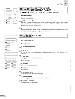 eSPAÑOL

B2

SEP

6°

ÁMBITO: PARTICIPACIÓN

86 COMUNITARIA Y FAMILIAR

Proyecto 6

HACER UN COMPENDIO DE JUEGOS DE PATIO

Logros del proyecto
Ejemplo de respuestas.
1

1 ¿Qué hicieron para…?
Escribirlas claramente haciendo uso de los verbos en infinitivos, adjetivos calificativos y
adverbios adecuados; además, agregamos una serie de imágenes que les permitieron comprender mejor nuestras instrucciones.

2

2 ¿De qué forma ayudaron…?
Los diagramas fueron de gran utilidad ya que nos permitieron tener una idea visual de lo que
se requería en cada juego que integraba nuestro manual.

B2 SEP

88-89

EVALUACIÓN

EVALUACIÓN DEL BLOQUE II
1

Lee el siguiente…

1 1. De acuerdo a la lectura:

2

b) Entrevista

3

2 2. ¿Cuál es la…?

a) “Hay que tener buen brazo, porque no hay que dejar de mover el mole para que no se
amargue”.

a) La gastronomía en Tehuacán, Puebla.
Lee el siguiente…
4

7

5

8

6

4 4. El cuento…
d) Primera persona del singular.

5 5. La caja rosa…
b) Confusión.

6 6. Las palabras que…

a) Noche, oscuridad, quietud, despertador.

7 7. Un enunciado que…
d) Tome un gis de colores y pinte un círculo en el piso.

8 8. Adjetivos y adverbios…

b) Para precisar los significados.

38

www.montenegroeditores.com.mx lada sin costo 01 800 277 36 36

3 3. ¿Qué título…?

 