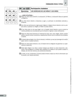 formación cívica y ética

B5
1

2

3

4

5

6

SEP

122

Ejercicios

6°

Participación ciudadana
Los derechos de las niñas y los niños

…anota en las líneas…

1 Todos los niños tienen derecho a la educación. En México, la educación básica es gratuita
y obligatoria.

7

8

9

2 Los niños tienen derecho a descansar, a jugar y a participar en actividades culturales y
artísticas.

3 Los niños que pertenezcan a algún grupo indígena o religioso tienen derecho a vivir su propia cultura, a practicar su religión y a hablar su propio idioma.

4 Si los niños viven en una casa hogar o en un hospital, tienen derecho a que se revise de
manera periódica las circunstancias que los llevaron a ingresar a esas instituciones.

5 Todos los niños tienen derechos sin distinción de raza, sexo, color, religión, idioma, opinión
política, posición social o económica, impedimentos físicos o por la condición de sus padres
o tutores.

6 El estado debe proteger a los niños de abusos y maltratos, ya sea que provengan de nuestro
papá, mamá, o cualquier persona.

7 Todos los niños tienen derecho a vivir. El Estado tiene la obligación de garantizar su supervivencia y desarrollo.

8 Nadie debe obligar a los niños a realizar trabajos que afecten su salud, desarrollo y educación. Para protegerlos, el Estado debe establecer las edades en que pueden empezar a
trabajar, así como los horarios y las condiciones laborales.

9 La radio, el cine, la televisión y la prensa deben brindar a todos los niños la información que

www.montenegroeditores.com.mx lada sin costo 01 800 277 36 36

los ayude a ser mejores personas.

380

 