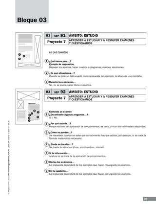 Bloque 03
B3

SEP

91 ÁMBITO: ESTUDIO

Proyecto 7

1

APRENDER A ESTUDIAR Y A RESOLVER EXÁMENES
Y CUESTIONARIOS

LO QUE CONOZCO
2

3

1 ¿Qué haces para…?
Ejemplo de respuestas.
Repasar los apuntes, hacer cuadros o diagramas, elaborar resúmenes.

2 ¿En qué situaciones…?
Cuando se pide un dato exacto como respuesta, por ejemplo, la altura de una montaña.

3 Durante los exámenes…
No, no se puede sacar libros o apuntes.

B3

SEP

92 ÁMBITO: ESTUDIO

Proyecto 7

1

www.montenegroeditores.com.mx lada sin costo 01 800 277 36 36

4
6
7

3

2
5

APRENDER A ESTUDIAR Y A RESOLVER EXÁMENES
Y CUESTIONARIOS

Contesta un examen

1 ¿Encontraste algunas preguntas…?
Sí / No.

2 ¿Por qué sucede…?

Porque se trata de aplicación de conocimientos, es decir, utilizar las habilidades adquiridas.

3 ¿Cómo se pueden…?

Se resuelven cuando se sabe qué conocimiento hay que aplicar, por ejemplo, si se sabe la
fórmula matemática necesaria.

4 ¿Dónde se localiza…?

Se puede localizar en libros, enciclopedias, internet.

5 Si la información…
Analizar si se trata de la aplicación de conocimientos.

6 Revisa los exámenes…
La respuesta dependerá de los ejemplos que hayan conseguido los alumnos.

7 En tu cuaderno…
La respuesta dependerá de los ejemplos que hayan conseguido los alumnos.

39

 