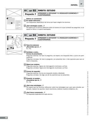 eSPAÑOL

B3

SEP

93 ÁMBITO: ESTUDIO

Proyecto 7
1

6°

APRENDER A ESTUDIAR Y A RESOLVER EXÁMENES Y
CUESTIONARIOS

Elabora un cuestionario

1 En equipo selecciona…

Las respuestas dependerán del tema que hayan elegido los alumnos.

2

2 ¿Qué estrategias usaste…?
Se espera que el alumno reflexione sobre la manera en la que contestó las preguntas, si se
apoyó en libros o si aplicó habilidades.

B3

1
3
4

2

SEP

94 ÁMBITO: ESTUDIO

Proyecto 7

APRENDER A ESTUDIAR Y A RESOLVER EXÁMENES Y
CUESTIONARIOS

1 Tipos de exámenes
7

5

6

¿Recuerdas que en…?
Sí / No.

2 Señálalas y anota…
Formas de presentación.
Preguntas abiertas: Se hace la pregunta y se espera una respuesta libre, a juicio de quien
responde.
Preguntas cerradas: Se hace la pregunta y se presentan dos o más opciones para que se
elija la respuesta.

3 Signos que emplean.

4 Formas de responder.
Preguntas abiertas: Se da una respuesta amplia y detallada.
Preguntas cerradas: Se elige una de las opciones que se presentan.

5 Comenta, en parejas…
¿Consideras que es…?
Sí / No.

6 ¿Qué otras estrategias…?

Se espera que los alumnos reflexionen sobre las estrategias que usan para estudiar, por
ejemplo, repasar los apuntes, hacer resúmenes, elaborar cuadros sinópticos, etc.

7 ¿Qué haces comúnmente…?

La respuesta dependerá de cada alumno.

40

www.montenegroeditores.com.mx lada sin costo 01 800 277 36 36

Preguntas abiertas: Signos de interrogación al principio y al final.
Preguntas cerradas: Signos de interrogación al principio y al final.

 