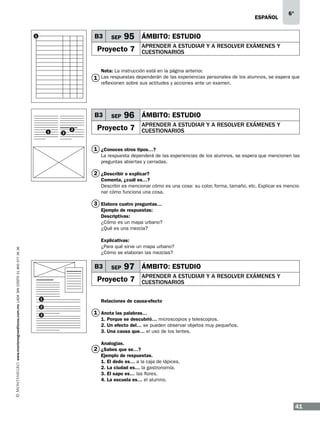 ESPAÑOL

B3

1

SEP

6°

95 ÁMBITO: ESTUDIO

Proyecto 7

APRENDER A ESTUDIAR Y A RESOLVER EXÁMENES Y
CUESTIONARIOS

Nota: La instrucción está en la página anterior.
1 Las respuestas dependerán de las experiencias personales de los alumnos, se espera que
reflexionen sobre sus actitudes y acciones ante un examen.

B3
1

3

2

SEP

96 ÁMBITO: ESTUDIO

Proyecto 7

APRENDER A ESTUDIAR Y A RESOLVER EXÁMENES Y
CUESTIONARIOS

1 ¿Conoces otros tipos…?
La respuesta dependerá de las experiencias de los alumnos, se espera que mencionen las
preguntas abiertas y cerradas.

2 ¿Describir o explicar?
Comenta, ¿cuál es…?
Describir es mencionar cómo es una cosa: su color, forma, tamaño, etc. Explicar es mencionar cómo funciona una cosa.

3 Elabora cuatro preguntas…

www.montenegroeditores.com.mx lada sin costo 01 800 277 36 36

Ejemplo de respuestas:
Descriptivas:
¿Cómo es un mapa urbano?
¿Qué es una mezcla?
Explicativas:
¿Para qué sirve un mapa urbano?
¿Cómo se elaboran las mezclas?

B3

SEP

97 ÁMBITO: ESTUDIO

Proyecto 7
1
2
3

APRENDER A ESTUDIAR Y A RESOLVER EXÁMENES Y
CUESTIONARIOS

Relaciones de causa-efecto

1 Anota las palabras…
1. Porque se descubrió… microscopios y telescopios.
2. Un efecto del… se pueden observar objetos muy pequeños.
3. Una causa que… el uso de los lentes.
Analogías.

2 ¿Sabes que se…?
Ejemplo de respuestas.
1. El dedo es… a la caja de lápices.
2. La ciudad es… la gastronomía.
3. El sapo es… las flores.
4. La escuela es… el alumno.

41

 
