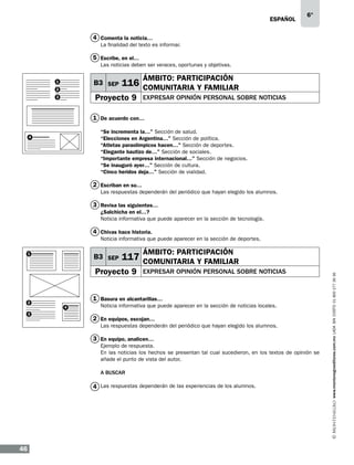 eSPAÑOL

6°

4 Comenta la noticia…
La finalidad del texto es informar.

5 Escribe, en el…
Las noticias deben ser veraces, oportunas y objetivas.

B3 SEP

1
2

ÁMBITO: PARTICIPACIÓN

116 COMUNITARIA Y FAMILIAR

Proyecto 9

3

EXPRESAR OPINIÓN PERSONAL SOBRE NOTICIAS

1 De acuerdo con…
“Se incrementa la…” Sección de salud.
“Elecciones en Argentina…” Sección de política.
“Atletas paraolímpicos hacen…” Sección de deportes.
“Elegante bautizo de…” Sección de sociales.
“Importante empresa internacional…” Sección de negocios.
“Se inauguró ayer…” Sección de cultura.
“Cinco heridos deja…” Sección de vialidad.

4

2 Escriban en su…
Las respuestas dependerán del periódico que hayan elegido los alumnos.

3 Revisa las siguientes…
¿Salchicha en el…?
Noticia informativa que puede aparecer en la sección de tecnología.

4 Chivas hace historia.
Noticia informativa que puede aparecer en la sección de deportes.

B3 SEP

Proyecto 9

2
3

ÁMBITO: PARTICIPACIÓN

117 COMUNITARIA Y FAMILIAR
EXPRESAR OPINIÓN PERSONAL SOBRE NOTICIAS

1 Basura en alcantarillas…
4

Noticia informativa que puede aparecer en la sección de noticias locales.

2 En equipos, escojan…
Las respuestas dependerán del periódico que hayan elegido los alumnos.

3 En equipo, analicen…
Ejemplo de respuesta.
En las noticias los hechos se presentan tal cual sucedieron, en los textos de opinión se
añade el punto de vista del autor.
A BUSCAR

4 Las respuestas dependerán de las experiencias de los alumnos.

46

www.montenegroeditores.com.mx lada sin costo 01 800 277 36 36

1

 