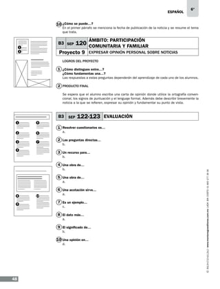 eSPAÑOL

6°

10 ¿Cómo se puede…?

En el primer párrafo se menciona la fecha de publicación de la noticia y se resume el tema
que trata.

B3 SEP

1

ÁMBITO: PARTICIPACIÓN

120 COMUNITARIA Y FAMILIAR

Proyecto 9

2

EXPRESAR OPINIÓN PERSONAL SOBRE NOTICIAS

LOGROS DEL PROYECTO

1 ¿Cómo distingues entre…?
¿Cómo fundamentas una…?
Las respuestas a estas preguntas dependerán del aprendizaje de cada uno de los alumnos.

2 PRODUCTO FINAL
Se espera que el alumno escriba una carta de opinión donde utilice la ortografía convencional, los signos de puntuación y el lenguaje formal. Además debe describir brevemente la
noticia a la que se refieren, expresar su opinión y fundamentar su punto de vista.

B3 SEP
1

2

6

3

7

122-123 EVALUACIÓN

5

1 Resolver cuestionarios es…

4

a.

2 Las preguntas directas…
b.

3 Un recurso para…
b.

b.

5 Una obra de…
a.

6 Una acotación sirve…
8
9

10

a.

7 Es un ejemplo…
c.

8 El dato más…
a.

9 El significado de…
b.

10 Una opinión en…
d.

48

www.montenegroeditores.com.mx lada sin costo 01 800 277 36 36

4 Una obra de…

 