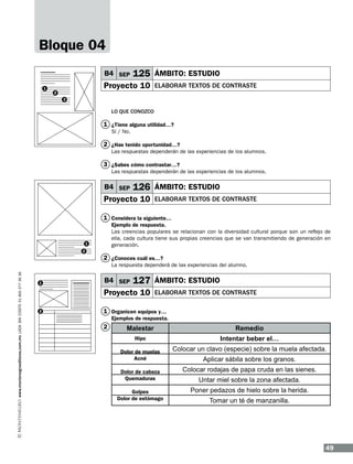 Bloque 04
B4 SEP
1

125 ÁMBITO: ESTUDIO

Proyecto 10

2

elaborar textos de contraste

3

LO QUE CONOZCO

1 ¿Tiene alguna utilidad…?
Sí / No.

2 ¿Has tenido oportunidad…?
Las respuestas dependerán de las experiencias de los alumnos.

3 ¿Sabes cómo contrastar…?
Las respuestas dependerán de las experiencias de los alumnos.

B4 SEP

126 ÁMBITO: ESTUDIO

Proyecto 10

elaborar textos de contraste

1 Considera la siguiente…
Ejemplo de respuesta.
Las creencias populares se relacionan con la diversidad cultural porque son un reflejo de
ella, cada cultura tiene sus propias creencias que se van transmitiendo de generación en
generación.

1
2

2 ¿Conoces cuál es…?
www.montenegroeditores.com.mx lada sin costo 01 800 277 36 36

La respuesta dependerá de las experiencias del alumno.
1

B4 SEP

127 ÁMBITO: ESTUDIO

Proyecto 10
2

elaborar textos de contraste

1 Organicen equipos y…
Ejemplos de respuesta.

2

Malestar

Remedio

Hipo

Intentar beber el…

Dolor de muelas
Acné
Dolor de cabeza
Quemaduras
Golpes
Dolor de estómago

Colocar un clavo (especie) sobre la muela afectada.
Aplicar sábila sobre los granos.
Colocar rodajas de papa cruda en las sienes.
Untar miel sobre la zona afectada.
Poner pedazos de hielo sobre la herida.
Tomar un té de manzanilla.

49

 