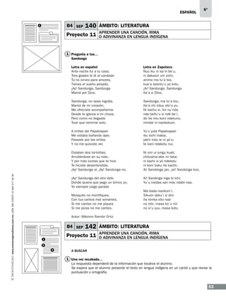 ESPAÑOL

B4 SEP

1

6°

140 ÁMBITO: LITERATURA

Proyecto 11

APRENDER UNA CANCIÓN, RIMA
O ADIVINANZA EN LENGUA INDÍGENA

1 Pregunta a tus…
Sandunga
Letra en Zapoteco
Ñuú iku ni sa’in be’u, 
ni dakasin uni xichi; 
animo ma tu’a bia, 
kua’a sasntu’u yo kidu, 
¡Ai! Sandunga, Sandunga 
ña’a xi Dios. 

Sandunga, no seas ingrata. 
Mamá de mi corazón. 
Me ofreciste acompañarme 
Desde la iglesia a mi choza, 
Pero como no llegaste 
Tuve que venirme solo. 

Sandunga, ma tu’a biu; 
ña’a chi nduu sto’o yu. 
Ni kachu xi, iini nu’nda 
nde beñu’u xi ndé be’i, 
do ña miu koni ndekunu, 
mindai ni naxikokuin. 

A orillas del Papaloapan 
Me estaba bañando ayer, 
Pasaste por las orillas 
Y no me quisiste ver. 

Yu’u yute Papaloapan 
iku xichí inakai, 
yatni indu ie ni ya’u; 
te koni ndakotu nui. 

Estaban dos tortolitas. 
Arrullándose en su nido, 
Y por más luchas que te hice 
Te hiciste desentendida. 
¡Ay! Sandunga sí, ¡Ay! Sandunga no, 
www.montenegroeditores.com.mx lada sin costo 01 800 277 36 36

Letra en español
Ante noche fui a tu casa, 
Tres golpes le di al candado 
Tú no sirves para amores, 
Tienes el sueño pesado. 
¡Ay! Sandunga, Sandunga 
Mamá por Dios. 

Ni xini ui lungu kuati, 
chitustna’abe ini taka; 
ni kachi xi yò ndekotu 
ni koni tiaku ña kachii. 
Aii Sandúnga jan. ¡ai! Sandúnga koo, 

¡Ay! Sandunga del otro lado 
Donde quiera que pego un brinco yo, 
Yo siempre caigo parado 

Ai! Sandinga inga bi ichi; 
Yu`u nsidaa xan indu ndabi naa. 

Mosquito no mortifiques, 
Con tus cantos mal sonantes, 
Si me cantas no me piques 
Si me picas no me cantes. 

Ma bada naxikoni’i. 
Sikuiin daku’i xi dini 
ña kimka xito naa: 
nú xito. masa ko`u niii 
nú xi’u yuu, masa kotu 

Autor: Máximo Ramón Ortiz 

B4 SEP

142 ÁMBITO: LITERATURA

Proyecto 11

1

APRENDER UNA CANCIÓN, RIMA
O ADIVINANZA EN LENGUA INDÍGENA

2
3

A BUSCAR

1 Una vez recabada…
La respuesta dependerá de la información que localice el alumno.
Se espera que el alumno presente el texto en lengua indígena en un cartel y que revise la
puntuación y ortografía.

53

 