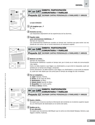 ESPAÑOL

B4 SEP

1
2

ÁMBITO: PARTICIPACIÓN

147 COMUNITARIA Y FAMILIAR

Proyecto 12

3

6°

ESCRIBIR CARTAS PERSONALES A FAMILIARES Y AMIGOS

LO QUE CONOZCO

1 ¿Te imaginas que…?
Sí / No.

2 Comenta con tus…
Las respuestas dependerán de las experiencias de los alumnos.

3 Papelito habla
¿Las conversaciones telefónicas…?
Ejemplo de respuesta.
Las conversaciones telefónicas suceden en tiempo real, mientras que para recibir una respuesta de una carta o de un correo electrónico es necesario esperar.
1

B4 SEP

ÁMBITO: PARTICIPACIÓN

148 COMUNITARIA Y FAMILIAR

Proyecto 12

escribir cartas personales a familiares y amigos

1 Elaboren una lista…

www.montenegroeditores.com.mx lada sin costo 01 800 277 36 36

2

Ejemplo de respuestas.
Conversación telefónica: sucede en tiempo real, por lo tanto es el medio de comunicación
más rápido.
Carta: se debe esperar a que llegue a su destinatario y a que envíe la respuesta, suele ser
tardada por el tiempo de entrega y recepción.
Correo electrónico: se debe esperar a que llegue a su destinatario y a que envíe la respuesta, suele ser más rápido que una carta pues el tiempo de entrega es casi inmediato.

2 Con un compañero…
1.
2.
3.
4.
5.
6.
1

Lugar: Navojoa, Sonora.
Fecha: 20 de mayo de 2010.
Destinatario: tía Mary.
Saludo inicial: Querida tía Mary.
Despedida: Con mucho cariño.
Firma o rúbrica: Andrés.

B4 SEP

ÁMBITO: PARTICIPACIÓN

149 COMUNITARIA Y FAMILIAR

Proyecto 12

escribir cartas personales a familiares y amigos

1 Ayuda a Andrés…
2

Se espera que el alumno escriba la información del remitente en el extremo superior izquierdo y la información del destinatario en el centro del sobre.

2 Analiza con tu…
El uso adecuado…
Se espera que los alumnos identifiquen que la carta se envía desde Navojoa, Sonora y que
llegará a Saltillo, Coahuila.

55

 