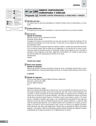 eSPAÑOL

1
2

B4 SEP

6°

ÁMBITO: PARTICIPACIÓN

150 COMUNITARIA Y FAMILIAR

Proyecto 12

escribir cartas personales a familiares y amigos

3
4
5

1 Identifica qué tipo…
Se espera que los alumnos identifiquen la relación familiar entre el destinatario y el remitente.

2 Emplea palabras que…
Se espera que los alumnos identifiquen el uso de los deícticos en la carta de Andrés.

3 Una vez que…
Ejemplo de respuesta.
Navojoa, Sonora, 20 de noviembre de 2010.
Estimada señora María:
Ya tengo seis meses en la secundaria y yo creo que voy bien en todas las materias. En los
exámenes bimestrales me ha ido muy bien. Yo creo que sí voy a pasar de año porque me
he esforzado mucho.
Dice mi madre que si apruebo todas las materias, podré ir a pasar las vacaciones de invierno a la casa de usted. Ella me pidió que le preguntara si me recibiría en su casa. Le prometo que sabré comportarme pues he madurado. Tengo muchas ganas de ver a sus hijos y
aprender a hacer juguetes como ellos. Haga favor de escribirle a mi madre en caso de que
me permita pasar las vacaciones de invierno en su casa.
Atentamente,
Andrés.
FICHERO DEL SABER

4 Busca otros ejemplos…

A BUSCAR

5 Ejemplo de respuesta.
Carta de José Martí al General Máximo Gómez (fragmento).
New York, octubre 20, 1884
Sr. Gral. Máximo Gómez
N.Y.
Distinguido General y amigo:
Salí en la mañana del sábado de la casa de Ud. con una impresión tan penosa, que he querido dejarla reposar dos días, para que la resolución que ella, unida a otras anteriores, me
inspirase, no fuera resultado de una ofuscación pasajera, o excesivo celo en la defensa de
cosas que no quisiera ver yo jamás atacadas, -sino obra de meditación madura:-¡qué pena
me da tener que decir estas cosas a un hombre a quien creo sincero y bueno, y en quien
existen cualidades notables para llegar a ser verdaderamente grande!-Pero hay algo que
está por encima de toda la simpatía personal que Ud. pueda inspirarme, y hasta de toda
razón de oportunidad aparente: y es mi determinación de no contribuir en un ápice, por amor
ciego a una idea en que me está yendo la vida, a traer a mi tierra a un régimen de despotismo personal, que sería más vergonzoso y funesto que el despotismo político que ahora
soporta, y más grave y difícil de desarraigar, porque vendría excusado por algunas virtudes,
embellecido por la idea encarnada en él, y legitimado por el triunfo.

56

www.montenegroeditores.com.mx lada sin costo 01 800 277 36 36

Ejemplo de respuesta.
Algunos personajes famosos escribieron cartas de amor: el novelista James Joyce, el compositor Beethoven, el psicoanalista Sigmund Freud, el científico Albert Einstein, entre otros.

 