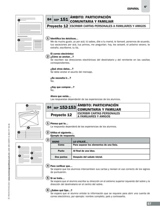 ESPAÑOL

B4 SEP

1

6°

ÁMBITO: PARTICIPACIÓN

151 COMUNITARIA Y FAMILIAR

Proyecto 12

escribir cartas personales a familiares y amigos

1 Identifica los deícticos…

2

Me da mucho gusto, yo por acá, tú sabes, dile a tu mamá, le llamaré, ponernos de acuerdo,
tus vacaciones por acá, tus primos, me preguntan, hoy, les avisaré, el próximo verano, te
extraño, escríbeme, tu tía.
El correo electrónico

2 ¿Cómo se anotan…?
Se escriben las direcciones electrónicas del destinatario y del remitente en las casillas
correspondientes.
¿Qué otros datos…?
Se debe anotar el asunto del mensaje.
¿Se necesita ir…?
No.
¿Hay que comprar…?
No.
Ahora que estás…
Las respuestas dependerán de las experiencias de los alumnos.
1

B4 SEP

ÁMBITO: PARTICIPACIÓN

152-153 COMUNITARIA Y FAMILIAR
escribir cartas personales
a familiares y amigos

www.montenegroeditores.com.mx lada sin costo 01 800 277 36 36

Proyecto 12
1 Piensa qué te…

La respuesta dependerá de las experiencias de los alumnos.

2

2 Utiliza el siguiente…

3

Ejemplo de respuesta.

3
4
6
5
7

Signo
Coma
Punto
Dos puntos

Lo utilicé…
Para separar los elementos de una lista.
Al final de una idea.
Después del saludo inicial.

4 Para verificar que…
Se espera que los alumnos intercambien sus cartas y revisen el uso correcto de los signos
de puntuación.

5 Si se trata…
Se espera que el alumno escriba su dirección en el extremo superior izquierdo del sobre y la
dirección del destinatario en el centro del sobre.

6 ¿Sabes qué tipo…?
Se espera que el alumno enliste la información que se requiere para abrir una cuenta de
correo electrónico, por ejemplo: nombre completo, país y contraseña.

57

 
