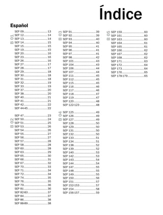 SEP
SEP
SEP
SEP
SEP
SEP
SEP
SEP
SEP
SEP
SEP
SEP
SEP
SEP
SEP
SEP
SEP
SEP
SEP
SEP
SEP
SEP
SEP
SEP
SEP

47.............................23
50.............................24
51.............................25
53.............................26
54.............................26
55.............................27
56.............................27
57.............................28
58.............................28
60.............................28
63.............................29
65.............................30
66.............................31
67.............................32
70.............................33
71.............................34
72.............................34
74.............................35
76.............................35
79.............................36
81.............................36
82-83........................37
84.............................37
86.............................38
88-89........................38

B 03

SEP 09.............................13
SEP 12.............................14
SEP 13.............................14
SEP 14.............................15
SEP 15.............................15
SEP 19.............................15
SEP 20.............................16
SEP 23.............................16
SEP 26.............................16
SEP 27.............................17
SEP 28.............................17
SEP 29.............................18
SEP 30.............................18
SEP 31.............................18
SEP 32.............................19
SEP 33.............................19
SEP 37.............................20
SEP 38.............................20
SEP 40.............................21
SEP 41.............................21
SEP 42.............................22
SEP 44-45........................22

SEP
SEP
SEP
SEP
SEP
SEP
SEP
SEP
SEP
SEP
SEP
SEP
SEP
SEP
SEP
SEP
SEP
SEP
SEP
SEP
SEP

91.............................39
92.............................39
93.............................40
94.............................40
95.............................41
96.............................41
97.............................41
98.............................42
101...........................43
104...........................43
106...........................44
107...........................44
111...........................45
112...........................45
115...........................45
116...........................46
117...........................46
118...........................47
119...........................47
120...........................48
122-123....................48

B 04

B 02

B 01

Español

SEP
SEP
SEP
SEP
SEP
SEP
SEP
SEP
SEP
SEP
SEP
SEP
SEP
SEP
SEP
SEP
SEP
SEP
SEP
SEP
SEP
SEP
SEP

125...........................49
126...........................49
127...........................49
128...........................50
129...........................50
131...........................50
132...........................50
133...........................51
134...........................51
138...........................52
139...........................52
140...........................53
142...........................53
143...........................54
144...........................54
147...........................55
148...........................55
149...........................55
150...........................56
151...........................57
152-153....................57
154...........................58
156-157....................59

B 05

Índice
SEP 159...........................60
SEP 161...........................60
SEP 163...........................60
SEP 164...........................61
SEP 165...........................61
SEP 166...........................62
SEP 167...........................62
SEP 168...........................62
SEP 171...........................63
SEP 172...........................64
SEP 173...........................64
SEP 176...........................65
SEP 178-179....................65

 