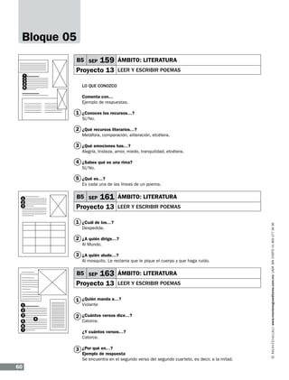 Bloque 05
B5 SEP

159

Proyecto 13

1
2
3
4
5

ÁMBITO: LITERATURA
leer y escribir poemas

Lo que conozco
Comenta con…
Ejemplo de respuestas.

1 ¿Conoces los recursos…?
Sí/No.

2 ¿Qué recursos literarios…?
Metáfora, comparación, aliteración, etcétera.

3 ¿Qué emociones has…?
Alegría, tristeza, amor, miedo, tranquilidad, etcétera.

4 ¿Sabes qué es una rima?
Sí/No.

5 ¿Qué es…?
Es cada una de las líneas de un poema.

161

Proyecto 13

ÁMBITO: LITERATURA
leer y escribir poemas

1 ¿Cuál de los…?
Despedida.

2 ¿A quién dirige…?
Al Mundo.

3 ¿A quién alude…?
Al mosquito. Le reclama que le pique el cuerpo y que haga ruido.

B5 SEP

163

Proyecto 13

ÁMBITO: LITERATURA
leer y escribir poemas

1 ¿Quién manda a…?
1
2
3
5
6
7

Violante

4

2 ¿Cuántos versos dice…?
Catorce.

¿Y cuántos versos…?
Catorce.

3 ¿Por qué en…?

Ejemplo de respuesta
Se encuentra en el segundo verso del segundo cuarteto, es decir, a la mitad.

60

www.montenegroeditores.com.mx lada sin costo 01 800 277 36 36

B5 SEP

1
2
3

 