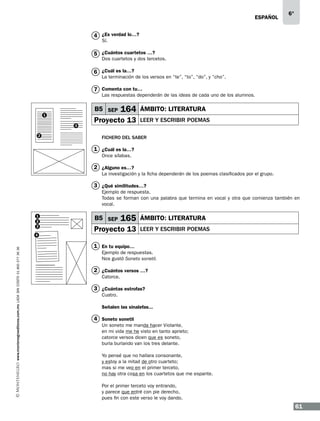 ESPAÑOL

6°

4 ¿Es verdad lo…?
Sí.

5 ¿Cuántos cuartetos …?

Dos cuartetos y dos tercetos.

6 ¿Cuál es la…?

La terminación de los versos en “te”, “to”, “do”, y “cho”.

7 Comenta con tu…

Las respuestas dependerán de las ideas de cada uno de los alumnos.

B5 SEP

1
3
2

164

Proyecto 13

ÁMBITO: LITERATURA
leer y escribir poemas

Fichero del saber

1 ¿Cuál es la…?
Once sílabas.

2 ¿Alguno es…?
La investigación y la ficha dependerán de los poemas clasificados por el grupo.

3 ¿Qué similitudes…?
Ejemplo de respuesta.
Todas se forman con una palabra que termina en vocal y otra que comienza también en
vocal.
1
2
3

www.montenegroeditores.com.mx lada sin costo 01 800 277 36 36

4

B5 SEP

165

Proyecto 13

ÁMBITO: LITERATURA
leer y escribir poemas

1 En tu equipo…
Ejemplo de respuestas.
Nos gustó Soneto sonetil.

2 ¿Cuántos versos …?
Catorce.

3 ¿Cuántas estrofas?
Cuatro.
Señalen las sinalefas...

4 Soneto sonetil
Un soneto me manda hacer Violante,
en mi vida me he visto en tanto aprieto;
catorce versos dicen que es soneto,
burla burlando van los tres delante.
Yo pensé que no hallara consonante,
y estoy a la mitad de otro cuarteto;
mas si me veo en el primer terceto,
no hay otra cosa en los cuartetos que me espante.
Por el primer terceto voy entrando,
y parece que entré con pie derecho,
pues fin con este verso le voy dando.

61

 