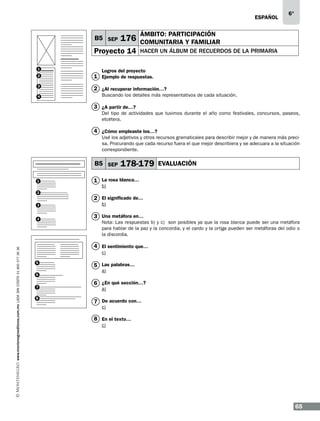 ESPAÑOL

B5 SEP

176

Proyecto 14
1

6°

ÁMBITO: PARTICIPACIÓN
COMUNITARIA Y FAMILIAR
HACER UN ÁLBUM DE RECUERDOS DE LA PRIMARIA

Logros del proyecto

2

1 Ejemplo de respuestas.

3

2 ¿Al recuperar información…?

4

Buscando los detalles más representativos de cada situación.

3 ¿A partir de…?
Del tipo de actividades que tuvimos durante el año como festivales, concursos, paseos,
etcétera.

4 ¿Cómo empleaste los…?
Usé los adjetivos y otros recursos gramaticales para describir mejor y de manera más precisa. Procurando que cada recurso fuera el que mejor describiera y se adecuara a la situación
correspondiente.

B5 SEP
1
2
3

www.montenegroeditores.com.mx lada sin costo 01 800 277 36 36

4

178-179

EVALUACIÓN

1 La rosa blanca…
b)

2 El significado de…
b)

3 Una metáfora en…

Nota: Las respuestas b) y c) son posibles ya que la rosa blanca puede ser una metáfora
para hablar de la paz y la concordia, y el cardo y la ortiga pueden ser metáforas del odio o
la discordia.

4 El sentimiento que…
c)
5
6
7
8

5 Las palabras…
a)

6 ¿En qué sección…?
a)

7 De acuerdo con…
c)

8 En el texto…
c)

65

 