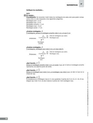 matemáticas

6°

Verifiquen los resultados...
RETO

8 En equipos...

Procedimiento: Se necesitan medir todos los rectángulos de cada color para poder compararlos entre sí y dar respuesta a las siguientes preguntas.
Rectángulo azul = 2 cm
Rectángulo rojo = 4 cm
Rectángulo amarillo = 1 cm
Rectángulo rosa = 6 cm
Rectángulo verde = 7 cm
¿Cuántos rectángulos...?
2 rectángulos, porque el rectángulo amarillo mide 1 cm y el azul 2 cm

entonces:

2
1 cm 2 cm
0

Total de rectángulos que caben.
Rectángulo azul.

Rectángulo
amarillo.

¿Cuántos rectángulos...?
3 rectángulos, rectángulo azul mide 2 cm y el rosa mide 6.

Entonces:

3
2 cm 6 cm
0

Total de rectángulos que caben.
Rectángulo rosa.

Rectángulo
azul.
1

¿Qué fracción...? 7
porque el rectángulo amarillo mide 1 cm y el verde 7 cm, por lo tanto el rectángulo amarillo
representa una séptima parte del verde.

2

¿Qué fracción...? 3
Si dividiéramos el rectángulo rosa en 3, nos quedarían 3 partes de 2 cm (3 x 2 = 6). El rectángulo rojo mide 4 cm, es decir abarca 2 partes de 3 del rectángulo rosa.

74

www.montenegroeditores.com.mx lada sin costo 01 800 277 36 36

1

¿Qué fracción...? 2
porque el rectángulo azul mide 2 cm y el rectángulo rojo mide 4 cm, es decir el azul es la
mitad del rojo.

 