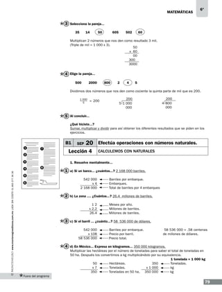 matemáticas

6°

3 Selecciona la pareja...
35

14

50

605

502

60

Multiplican 2 números que nos den como resultado 3 mil.
(Triple de mil = 1 000 x 3).
50
x 60
00
3000
3000

4 Elige la pareja...
500

2000

800

2

4

5

Dividimos dos números que nos den como cociente la quinta parte de mil que es 200.
1 000
5

200
5 1 000
000

= 200

200
4 800
000

5 Al concluir...
¿Qué hiciste...?
Sumar, multiplicar y dividir para así obtener los diferentes resultados que se piden en los
ejercicios.

B1
1

7

2
3

www.montenegroeditores.com.mx lada sin costo 01 800 277 36 36

4

SEP

20 Efectúa operaciones con números naturales.

Lección 4

Calculemos con naturales

1. Resuelve mentalmente...
8

1 a) Si un barco... ¿cuántos...? 2 168 000 barriles.

5
6

542 000
x4
2 168 000

Barriles por embarque.
Embarques.
Total de barriles por 4 embarques

2 b) La zona .... ¿Cuántos...? 26.4 millones de barriles.
12
x 2.2
26.4

Meses por año.
Millones de barriles.
Millones de barriles.

3 c) Si el barril ... ¿cuánto...? 58 536 000 de dólares.
542 000
x 108
58 536 000

Barriles por embarque.
Precio por barril.
Precio total.

58 536 000 = .58 centenas
de millones de dólares.

4 d) En México... Expresa en kilogramos... 350 000 kilogramos.
Multiplicar las hectáreas por el número de toneladas para saber el total de toneladas en
50 ha. Después los convertimos a kg multiplicándolo por su equivalencia.
1 tonelada = 1 000 kg
Hectáreas.
Toneladas.
50
350
Toneladas.
kg
x7
x 1 000
Toneladas en 50 ha. 350 000
kg
350
Fuera del programa

79

 