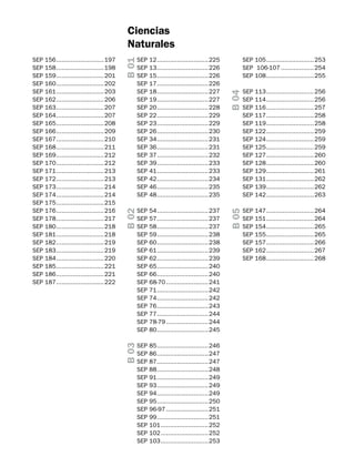 54.............................237
57.............................237
58.............................237
59.............................238
60.............................238
61.............................239
62.............................239
65.............................240
66.............................240
68-70........................241
71.............................242
74.............................242
76.............................243
77.............................244
78-79........................244
80.............................245

SEP
SEP
SEP
SEP
SEP
SEP
SEP
SEP
SEP
SEP
SEP
SEP
SEP

85.............................246
86.............................247
87.............................247
88.............................248
91.............................249
93.............................249
94.............................249
95.............................250
96-97........................251
99.............................251
101...........................252
102...........................252
103...........................253

B 04

SEP
SEP
SEP
SEP
SEP
SEP
SEP
SEP
SEP
SEP
SEP
SEP
SEP
SEP
SEP
SEP

SEP 105...........................253
SEP 106-107...................254
SEP 108...........................255
SEP
SEP
SEP
SEP
SEP
SEP
SEP
SEP
SEP
SEP
SEP
SEP
SEP
SEP

113...........................256
114...........................256
116...........................257
117...........................258
119...........................258
122...........................259
124...........................259
125...........................259
127...........................260
128...........................260
129...........................261
131...........................262
139...........................262
142...........................263

B 05

B 02

SEP 12.............................225
SEP 13.............................226
SEP 15.............................226
SEP 17.............................226
SEP 18.............................227
SEP 19.............................227
SEP 20.............................228
SEP 22.............................229
SEP 23.............................229
SEP 26.............................230
SEP 34.............................231
SEP 36.............................231
SEP 37.............................232
SEP 39.............................233
SEP 41.............................233
SEP 42.............................234
SEP 46.............................235
SEP 48.............................235

B 03

SEP 156...........................197
SEP 158...........................198
SEP 159...........................201
SEP 160...........................202
SEP 161...........................203
SEP 162...........................206
SEP 163...........................207
SEP 164...........................207
SEP 165...........................208
SEP 166...........................209
SEP 167...........................210
SEP 168...........................211
SEP 169...........................212
SEP 170...........................212
SEP 171...........................213
SEP 172...........................213
SEP 173...........................214
SEP 174...........................214
SEP 175...........................215
SEP 176...........................216
SEP 178...........................217
SEP 180...........................218
SEP 181...........................218
SEP 182...........................219
SEP 183...........................219
SEP 184...........................220
SEP 185...........................221
SEP 186...........................221
SEP 187...........................222

B 01

Ciencias
Naturales

SEP
SEP
SEP
SEP
SEP
SEP
SEP

147...........................264
151...........................264
154...........................265
155...........................265
157...........................266
162...........................267
168...........................268

 