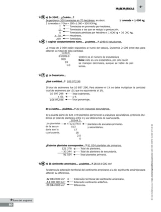 matemáticas

6°

5 e) En 2007... ¿Cuánto...?
Se perdieron 350 toneladas en 70 hectáreas, es decir,
1 tonelada = 1 000 kg
5 toneladas x 70ha = 350 x 1 000 = 350 000 kg
7
Toneladas en promedio por hectárea.
-2
Toneladas a las que se redujo la producción.
5
Toneladas perdidas por hectárea x 1 000 kg = 35 000 kg.
x 70
Hectáreas.
350
Toneladas.
6 f) Aspirar constantemente humo... ¿cuántos...? 1049.5 estudiantes.
La mitad de 2 099 están expuestos al humo del tabaco. Dividimos 2 099 entre dos para
obtener la mitad de esta cantidad.
1049.5
2 2099.0
1049.5 es el número de estudiantes
009
Nota: esto es una estadística, por esta razón
19
se manejan decimales, aunque se hable de per1.0
sonas.

7 g) La Secretaría...
¿Qué cantidad...? 106 972.96
El total de exámenes fue 10 697 296. Para obtener el 1% se debe multiplicar la cantidad
total de exámenes por .01 que es equivalente al 1%.
10 697 296
Total exámenes.
x .01
1%
Total porcentaje.
106 972.96

Si la cuarta parte de 121 378 planteles pertenecen a escuelas secundarias, entonces dividimos el total de planteles entre 4 y así obtenemos la cuarta parte.
30344.5
Los planteles
4 121378.0
planteles de escuelas primarias
de la secun013
y secundarias.
daria son la
17
cuarta parte.
18
2.0
0
¿Cuántos planteles corresponden...? 91 034 planteles de primarias.
121 378
Total de planteles.
– 30 344
Total de planteles de secundaria.
91 034
Total planteles primaria.

8 h) El continente americano... ¿cuántos...? 28 044 000 km2
Restamos la extensión territorial del continente americano a la del continente antártico para
obtener su diferencia.
42 044 000 km2
–14 000 000 km2
28 044 000 km2

Fuera del programa

80

Extensión territorial del continente americano.
Extensión continente antártico.
Diferencia.

www.montenegroeditores.com.mx lada sin costo 01 800 277 36 36

Si la cuarta... ¿cuántas...? 30 344 escuelas secundarias.

 