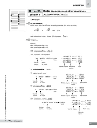 6°

matemáticas

B1
1

2

3
4
5
6
7
8

SEP

21 Efectúa operaciones con números naturales.

Lección 4

Calculemos con naturales

2. En equipos...

1 En una papelería...
Dividir entre 4 o si se dificulta demasiado calcular dos veces la mitad.
35
4 140

ó

70
2 140

70 ÷ 2 = 35

Aparte se divide entre 4 porque .25 equivale a

1
4

de 1.

2 Compara...
Precios:
Hoja tamaño oficio $ 0.25
Hoja tamaño carta $ 0.20
300 fotocopias oficio... $ 75. 00
300 fotocopias tamaño oficio:
300 x $0.25 = $ 75.00
Total de
copias.

Precio
total.

Precio
de copia.

100 x $0.25
+ 100 x $0.25
100 x $0.25
300 x $0.25

$
$
$
$

Total de copias. Precio de
copias.

78 fotocopias carta... $ 15.60

25.00
25.00
25.00
75.00
Total.

www.montenegroeditores.com.mx lada sin costo 01 800 277 36 36

78 copias tamaño carta
78 x $0.20 = $ 15.60
Total de
copias.

Precio
de copia.

Total de
copias.

104 fotocopias... carta $ 20.80
104 x $0.20 = $ 20.80
Precio
de copia.

60 x $0.25
+ 7 x $0.25
67 x $0.25

Precio
total.

Precio
de copia.

Total de
copias.

$ 14.00
$ 1.60
$ 15.60
Precio total.

Total de copias. Precio de
copias.

67 fotocopias oficio... $ 16.75
67 x $0.25 = $ 16.75

70 x $0.20
+ 8 x $0.20
78 x $0.20

Precio
total.

Total de copias. Precio de
copias.

Precio
total.

$ 15.00
$ 1.75
$ 16.75
Precio total.

100 x $0.20
+ 4 x $0.20
104 x $0.20
Total de copias.

$ 20.00
$ 0.80
$ 20.80
Precio total.

Precio de
copias.

Fuera del programa

81

 