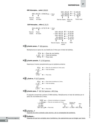 matemáticas

6°

490 fotocopias... carta $ 98.00
490 x $0.20 = $ 98.00
Total de
copias.

500 x $0.20
– 10 x $0.20
490 x $0.20

Precio
total.

Precio
de copia.

$ 100.00
$ 2.00
$ 98.00

Total de copias. Precio de
copias.

Precio total.

319 fotocopias... oficio $ 79.75
319 x $0.25 = $ 79.75
Total de
copias.

Precio
total.

100 x $0.25
+ 100 x $0.25
100 x $0.25
19 x $0.25
319 x $0.25

Precio
de copia.

Total de copias. Precio de
copias.

3 ¿Cuánto pesan...? 830 gramos.

$
$
$
$
$

25.00
25.00
25.00
4.75
79.75
Total.

Multiplicamos el peso de una botella de 2 litros por el total de botellas.
83 g
x 10 g
830 g

Peso de una botella.
Total de botellas.
Peso total.

4 ¿Cuánto pesarán...? 1743 gramos.
Hacemos el mismo procedimiento que el problema anterior.
Peso de una botella de 2 litros vacía.
Total de botellas.

Peso total.

5 ¿Cuál es...? 1577 gramos.
83 g
x 19 g
747
83
1 577

Peso total de botellas de 2 litros.
Total de botellas.

Peso total.

6 ¿Cuánto pesa...? 497 917 gramos = 497.9 kg.
El paquete comprimido contiene 5 999 botellas. Multiplicamos el total de botellas por el
peso de una botella de 2 litros.
5999
x 83 g
17 997
47 992
497 917 g

Número de botellas en el paquete.
Peso de una botella de 2 litros.
Gramos.
Peso total.

Gramos por
kilogramo.

Kilos.

497 917 ÷ 1 000 = 497.9 Kg

7 ¿Cuál de...?
Depende de cómo conteste cada alumno y de la complejidad del problema.

8 Expliquen...
Fuera del programa

82

Depende de qué tan complejo sea el problema y las operaciones que se tengan que hacer.

www.montenegroeditores.com.mx lada sin costo 01 800 277 36 36

83 g
x 21 g
83
166
1743

 