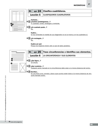 matemáticas

B1

SEP

6°

24 Clasifica cuadriláteros.

Lección 5

Clasifiquemos cuadriláteros

Contesta...

1 ¿Cuántos paralelogramos...?
1
2
3

4, cuadrado, rombo, rectángulo y romboide.

2 ¿Un cuadrado puede...?
No.
Explica...
En los romboides la medida de sus diagonales no es la misma y en los cuadrados sí.

3 ¿Un rectángulo...?
No.
Explica por qué:
Porque los trapecios tienen sólo un par de lados paralelos.

B1

SEP

25 Traza circunferencias e identifica sus elementos.

Lección 6
1
2
3

la circunferencia y sus elementos

1 ¿Qué figura...?
Un círculo.

2 ¿Qué condición...?
Cualquier punto marcado en la circunferencia debe estar a la misma distancia del centro.

3 Escriban...
www.montenegroeditores.com.mx lada sin costo 01 800 277 36 36

Es una línea curva, cerrada y plana cuyos puntos están todos a la misma distancia de otro
punto llamado centro.

Fuera del programa

85

 
