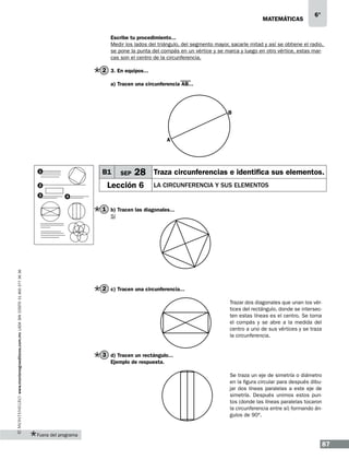 matemáticas

6°

Escribe tu procedimiento...
Medir los lados del triángulo, del segmento mayor, sacarle mitad y así se obtiene el radio,
se pone la punta del compás en un vértice y se marca y luego en otro vértice, estas marcas son el centro de la circunferencia.

2 3. En equipos...
a) Tracen una circunferencia AB...

B

A

B1

1

28 Traza circunferencias e identifica sus elementos.

Lección 6

2
3

SEP

la circunferencia y sus elementos

4

1 b) Tracen las diagonales...

www.montenegroeditores.com.mx lada sin costo 01 800 277 36 36

Sí

2 c) Tracen una circunferencia...
Trazar dos diagonales que unan los vértices del rectángulo, donde se intersecten estas líneas es el centro. Se toma
el compás y se abre a la medida del
centro a uno de sus vértices y se traza
la circunferencia.

3 d) Tracen un rectángulo...
Ejemplo de respuesta.
Se traza un eje de simetría o diámetro
en la figura circular para después dibujar dos líneas paralelas a este eje de
simetría. Después unimos estos puntos (donde las líneas paralelas tocaron
la circunferencia entre sí) formando ángulos de 90º.

Fuera del programa

87

 