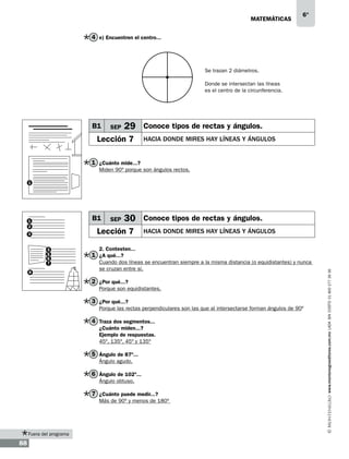 matemáticas

6°

4 e) Encuentren el centro...

Se trazan 2 diámetros.
Donde se intersectan las líneas
es el centro de la circunferencia.

B1

SEP

29 Conoce tipos de rectas y ángulos.

Lección 7

hacia donde mires hay líneas y ángulos

1 ¿Cuánto mide...?
Miden 90º porque son ángulos rectos.
1

B1

SEP

30 Conoce tipos de rectas y ángulos.

Lección 7

3
4
5
6
7
8

hacia donde mires hay líneas y ángulos

2. Contesten...

1 ¿A qué...?

Cuando dos líneas se encuentran siempre a la misma distancia (o equidistantes) y nunca
se cruzan entre sí.

2 ¿Por qué...?
Porque son equidistantes.

3 ¿Por qué...?
Porque las rectas perpendiculares son las que al intersectarse forman ángulos de 90º

4 Traza dos segmentos...
¿Cuánto miden...?
Ejemplo de respuestas.
45º, 135º, 45º y 135º

5 Ángulo de 87º...
Ángulo agudo.

6 Ángulo de 102º...
Ángulo obtuso.

7 ¿Cuánto puede medir...?
Más de 90º y menos de 180º

Fuera del programa

88

www.montenegroeditores.com.mx lada sin costo 01 800 277 36 36

1
2

 