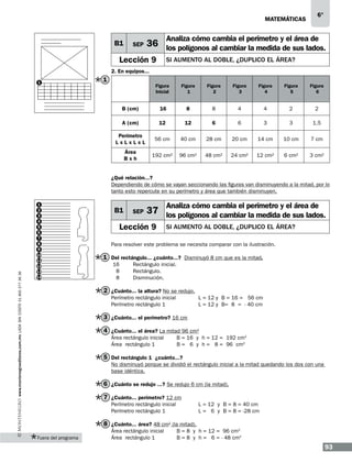 matemáticas

B1

SEP

6°

Analiza cómo cambia el perímetro y el área de

36 los polígonos al cambiar la medida de sus lados.

Lección 9

si aumento al doble, ¿duplico el área?

2. En equipos...
1

1

Figura
Inicial

Figura
1

Figura
2

Figura
3

Figura
4

Figura
5

Figura
6

B (cm)

16

8

8

4

4

2

2

A (cm)

12

12

6

6

3

3

1.5

Perímetro
LxLxLxL

56 cm

40 cm

28 cm

20 cm

14 cm

10 cm

7 cm

Área
Bxh

192 cm2

96 cm2

48 cm2

24 cm2

12 cm2

6 cm2

3 cm2

www.montenegroeditores.com.mx lada sin costo 01 800 277 36 36

¿Qué relación...?
Dependiendo de cómo se vayan seccionando las figuras van disminuyendo a la mitad, por lo
tanto esto repercute en su perímetro y área que también disminuyen.
1
2
3
4
5
6
7
8
9
10
11
12
13
14

B1

SEP

Analiza cómo cambia el perímetro y el área de

37 los polígonos al cambiar la medida de sus lados.

Lección 9

si aumento al doble, ¿duplico el área?

Para resolver este problema se necesita comparar con la ilustración.

1 Del rectángulo... ¿cuánto...? Disminuyó 8 cm que es la mitad.
16	
8	
8	

Rectángulo inicial.
Rectángulo.
Disminución.

2 ¿Cuánto... la altura? No se redujo.
Perímetro rectángulo inicial		
Perímetro rectángulo 1
	

L = 12 y B = 16 = 56 cm
L = 12 y B= 8 = - 40 cm

3 ¿Cuánto... el perímetro? 16 cm
4 ¿Cuánto... el área? La mitad 96 cm2
Área rectángulo inicial 	
Área rectángulo 1	

B = 16 y h = 12 = 192 cm2
B = 6 y h = 8 = 96 cm2

5 Del rectángulo 1 ¿cuánto...?
No disminuyó porque se dividió el rectángulo inicial a la mitad quedando los dos con una
base idéntica.

6 ¿Cuánto se redujo ...? Se redujo 6 cm (la mitad).
7 ¿Cuánto... perímetro? 12 cm
Perímetro rectángulo inicial 	
Perímetro rectángulo 1		

L = 12 y B = 8 = 40 cm
L = 6 y B = 8 = -28 cm

8 ¿Cuánto... área? 48 cm2 (la mitad).
Fuera del programa

Área rectángulo inicial 	
Área rectángulo 1
	

B = 8 y h = 12 = 96 cm2
B = 8 y h = 6 = - 48 cm2

93

 