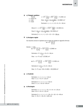 matemáticas

a) Triángulo equilátero
Donde
c = altura (h)
a = lado
b = base

6°

c = a2 – b 2 = (6)2 – 6 2 = 5.1961 cm
2
2
Área = B x h = 6 x 5.1961 = 15.5884 cm2
2
2
Perímetro = L + L + L = 6 + 6 + 6 = 18 cm

	

Altura 2 = c = a2 – b
2

	

Área 2 = B x h = 12 x 10.3923 = 62.3538 cm2
2
2

	

Perímetro 2 = L + L + L = 12 + 12 + 12 = 36 cm

2

=

(12)2 – 12 2 = 10.3923 (h)
2

b) Hexágono regular
Se necesita conocer el apotema por lo tanto se emplea la siguiente fórmula
ap = L2 – L 2
2
Donde L = Lado
ap = L2 – L
2
	
	

www.montenegroeditores.com.mx lada sin costo 01 800 277 36 36

	

=

(3)2 – 3
2

2

= 2.5980 cm

Perímetro = P = 6 x L = 6 x 3 = 18 cm
2
Área = a = P x ap = 23.382 cm2

ap 2 =

	

2

L2 – L
2

2

=

(6)2 – 6
2

2

= 5.1961 cm

Perímetro 2 = 6 x L = 6 x 6 = 36 cm
2
Área 2 = P x ap = 36 x 5.1961 = 93.5298 cm2

c) Cuadrado
	
	
	
	
	

Perímetro = L + L + L + L = 16 cm
Área = L x L = 4 x 4 = 16 cm2
Perímetro 2 = L + L = L + L = 32 cm
Área 2 = L x L = 8 x 8 = 64 cm2

d) Rectángulo
	
	
	
	
	

Perímetro = L + L + L + L = 8 + 4 + 8 + 4 = 24 cm
Área = B x h = 8 x 4 = 32 cm2
Perímetro 2 = L + L = L + L = 16 + 8 + 16 + 8 = 48 cm
Área 2 = B x h = 16 x 8 = 128 cm2

Fuera del programa

95

 