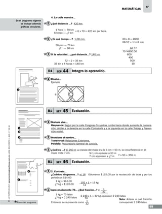 matemáticas

6°

4. La tabla muestra...
En el programa vigente
se incluye además
gráficas circulares.

5 ¿Qué distancia ...? 420 km.
1 hora — 70 km
= 6 x 70 = 420 km por hora.
6 horas — ¿? km

6 ¿En qué tiempo ...? 1.08 min.

60 x 8 = 4800
68.57 = 1 hr 8 min

60 min — 70 km
¿? — 80 km

68.57
70 4800.00
600
400
500
10

7 Si la velocidad... ¿qué distancia...? 140 km.
72 ÷ 2 = 35 km
35 km x 4 horas = 140 km

B1

SEP

44 Integro lo aprendido.

1 Diseña...
Ejemplo
9
1

6

B1

SEP

45 Evaluación.

www.montenegroeditores.com.mx lada sin costo 01 800 277 36 36

1 Mariana vive...
Respuesta: Seguir por la calle Congreso 5 cuadras rumbo hacia donde aumenta la numeración, doblar a la derecha en la calle Contraloría y a la izquierda en la calle Trabajo y Prevención social.

1
2

2 Menciona el nombre...

3

Transversal: Relaciones Exteriores.
Paralela: Procuraduría General de Justicia.

3 ¿Cuál es ...? b) 250 m La escala del mapa es de 1 cm = 50 m, la circunferencia en el
mapa mide 7 cm.

B1
1

2

SEP

Si 1 cm equivale a 50 m
7 cm equivalen a ¿? m 7 x 50 = 350 m

46 Evaluación.

1 2. Contesta...
¿Cuántos kilogramos...? a) 16 Obtuvieron $192.00 por la recolección de latas y por los
periódicos $14.00
1 kg = $12.00
192 x 1 = 16 kg
¿? kg = $192.00
12

2 Aproximadamente 70... ¿Qué fracción...? c)
1 kg = 70 latas
¿? kg = 2 240 latas

Fuera del programa

1
32

2 240 x 1 = 32 kg equivalen 2 240 latas
70
Nota: Aclarar a qué fracción
Entonces se representa como 1
corresponde 2 240 latas.
32

99

 