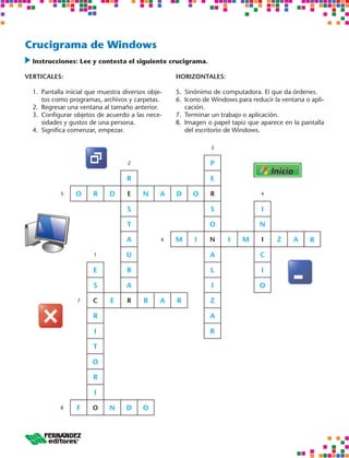 Crucigrama de Windows
 	nstrucciones: Lee y contesta el siguiente crucigrama.
  I

VERTICALES:                                         HORIZONTALES:

  1.	 Pantalla inicial que muestra diversos obje-   5.	 Sinónimo de computadora. El que da órdenes.
      tos como programas, archivos y carpetas.      6.	 Icono de Windows para reducir la ventana o apli-
  2.	 Regresar una ventana al tamaño anterior.          cación.
  3.	 Configurar objetos de acuerdo a las nece-     7.	 Terminar un trabajo o aplicación.
      sidades y gustos de una persona.              8.	 Imagen o papel tapiz que aparece en la pantalla
  4.	 Significa comenzar, empezar.                      del escritorio de Windows.

                                                                3


                                    2                           P

                                    R                           E

            5    O      R    D      E     N     A   D     O     R                4


                                    S                           S                 I

                                    T                          O                 N

                                    A           6   M     I    N      I    M      I    Z     A     R

                        1           U                           A                C

                        E           R                           L                 I

                        S           A                           I                O

                  7     C     E     R     R     A   R           Z

                        R                                       A

                        I                                       R

                        T

                       O

                        R

                        I

            8     F    O     N      D     O
 