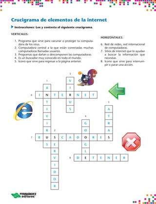 Crucigrama de elementos de la internet
 	nstrucciones: Lee y contesta el siguiente crucigrama.
  I

VERTICALES:
                                                               HORIZONTALES:
  1.	 Programa que sirve para vacunar o proteger tu computa-
      dora de los virus.                                       6.	 Red de redes, red internacional
  2.	 Computadora central a la que están conectadas muchas         de computadoras.
      computadoras llamadas usuarios.                          7.	 Sitios de internet que te ayudan
  3.	 Programas que dañan o descomponen las computadoras.          a buscar la información que
  4.	 Es un buscador muy conocido en todo el mundo.                necesitas.
  5.	 Icono que sirve para regresar a la página anterior.      8.	 Icono que sirve para interrum-
                                                                   pir o parar una acción.


                                          3


                         1                V

                         A                I

              6    I    N     T     E     R    N     E     T

                         T                U                          5


                         I                S                         A

                         V                           4              T

                         I                           G              R

                         R     2                     O              A

              7    B     U    S     C     A    D     O     R   E    S

                         S    E                      G

                              R                      L

                              V           8    D     E     T   E    N      E     R

                               I

                              D

                              O

                              R
 