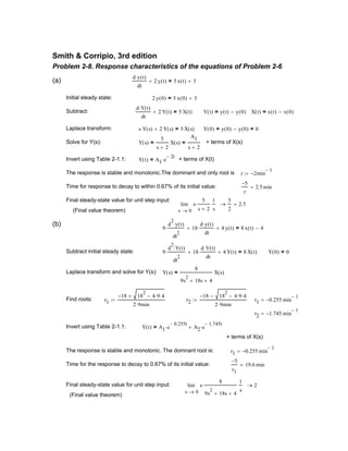 (Final value theorem)
(b)
9
d
2
y t( )⋅
dt
2
⋅ 18
d y t( )⋅
dt
⋅+ 4 y t( )+ 8 x t( ) 4−=
Subtract initial steady state: 9
d
2
Y t( )⋅
dt
2
⋅ 18
d Y t( )⋅
dt
⋅+ 4 Y t( )+ 8 X t( )= Y 0( ) 0=
Laplace transform and solve for Y(s): Y s( )
8
9s
2
18s+ 4+
X s( )=
Find roots: r1
18− 18
2
4 9⋅ 4⋅−+
2 9⋅ min
:= r2
18− 18
2
4 9⋅ 4⋅−−
2 9⋅ min
:= r1 0.255− min
1−
=
r2 1.745− min
1−
=
Invert using Table 2-1.1: Y t( ) A1 e
0.255− t
⋅ A2 e
1.745− t
⋅+=
+ terms of X(s)
The response is stable and monotonic. The domnant root is: r1 0.255− min
1−
=
Time for the response to decay to 0.67% of its initial value:
5−
r1
19.6 min=
Final steady-state value for unit step input:
0s
s
8
9s
2
18s+ 4+
⋅
1
s
lim
→
2→
(Final value theorem)
Smith & Corripio, 3rd edition
Problem 2-8. Response characteristics of the equations of Problem 2-6
(a)
d y t( )⋅
dt
2 y t( )+ 5 x t( ) 3+=
Initial steady state: 2 y 0( ) 5 x 0( ) 3+=
Subtract:
d Y t( )⋅
dt
2 Y t( )+ 5 X t( )= Y t( ) y t( ) y 0( )−= X t( ) x t( ) x 0( )−=
Laplace transform: s Y s( )⋅ 2 Y s( )+ 5 X s( )= Y 0( ) y 0( ) y 0( )−= 0=
Solve for Y(s): Y s( )
5
s 2+
X s( )=
A1
s 2+
= + terms of X(s)
Invert using Table 2-1.1: Y t( ) A1 e
2− t
⋅= + terms of X(t)
The response is stable and monotonic.The dominant and only root is r 2− min
1−
:=
Time for response to decay to within 0.67% of its initial value:
5−
r
2.5min=
Final steady-state value for unit step input:
0s
s
5
s 2+
⋅
1
s
lim
→
5
2
→ 2.5=
 