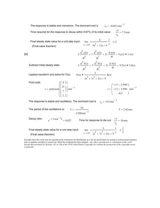 Excerpts from this work may be reproduced by instructors for distribution on a not-for-profit basis for testing or instructional purposes
only to students enrolled in courses for which the textbook has been adopted. Any other reproduction or translation of this work
beyond that permitted by Sections 107 or 108 of the 1976 United States Copyright Act without the permission of the copyright owner
is unlawful.
(Final value theorem)
0s
s
3
2s
3
7s
2
+ 21s+ 9+
⋅
1
s
lim
→
1
3
→Final steady state value for a unit step input:
5−
r
2
10 min=Time for response to die out:e
1.5− min
1−
T
0.027=
Decay ratio:
T 2.42 min=T
2π
2.598min
1−
:=The period of the oscillations is:
r
2
0.5− min
1−
=The response is stable and oscillatory. The dominant root is
r
1.5− 2.598i−
1.5− 2.598i+
0.5−






min
1−
=r polyroots
9
21
7
2



















min
1−
:=
Find roots:
Y s( )
3
2s
3
7s
2
+ 21s+ 9+
X s( )=Laplace transform and solve for Y(s):
2
d
3
Y t( )⋅
dt
3
⋅ 7
d
2
Y t( )⋅
dt
2
⋅+ 21
d Y t( )⋅
dt
⋅+ 9 Y t( )+ 3 X t( )=Subtract initial steady state:
2
d
3
y t( )⋅
dt
3
⋅ 7
d
2
y t( )⋅
dt
2
⋅+ 21
d y t( )⋅
dt
⋅+ 9 y t( )+ 3 x t( )=(e)
(Final value theorem)
0s
s
8
9s
2
12s+ 4+
⋅
1
s
lim
→
2→Final steady state value for a unit step input:
5−
r1
7.5min=Time required for the response to decay within 0.67% of its initial value:
r1 0.667− min
1−
=The response is stable and monotonic. The dominant root is
 