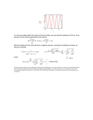 0 2 4
1
0
1
Y t( )
t
To more accurately reflect the motion of the bird mobile, we must add the resistance of the air. If we
assume it to be a force proportional to the velocity:
M
d
2
Y t( )⋅
dt
2
⋅ k− Y t( )⋅ b
d Y t( )⋅
dt
⋅− f t( )+=
With this added term the roots will have a negative real part, causing the oscillations to decay, as
they do in practice:
Y s( )
1
M s
2
⋅ b s⋅+ k+
F s( )= r1
b− b
2
4M k⋅−+
2M
=
b−
2M
i
k
M
b
2
4M
2
−⋅+=
Invert:
b
2
4M k⋅<
Y t( ) D e
b−
2M
t⋅
⋅ sin
k
M
b
2
4M
2
− t θ+






= + terms of f(t)
Excerpts from this work may be reproduced by instructors for distribution on a not-for-profit basis for testing or instructional purposes
only to students enrolled in courses for which the textbook has been adopted. Any other reproduction or translation of this work
beyond that permitted by Sections 107 or 108 of the 1976 United States Copyright Act without the permission of the copyright owner
is unlawful.
 
