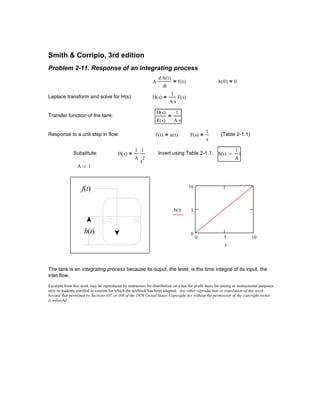 Excerpts from this work may be reproduced by instructors for distribution on a not-for-profit basis for testing or instructional purposes
only to students enrolled in courses for which the textbook has been adopted. Any other reproduction or translation of this work
beyond that permitted by Sections 107 or 108 of the 1976 United States Copyright Act without the permission of the copyright owner
is unlawful.
The tank is an integrating process because its ouput, the level, is the time integral of its input, the
inlet flow.
0 5 10
0
5
10
h t( )
t
f(t)
h(t)
A 1:=
h t( )
1
A
t:=Invert using Table 2-1.1:H s( )
1
A
1
s
2
=Substitute:
(Table 2-1.1)F s( )
1
s
=f t( ) u t( )=Response to a unit step in flow:
H s( )
F s( )
1
A s⋅
=Transfer function of the tank:
H s( )
1
A s⋅
F s( )=Laplace transform and solve for H(s):
h 0( ) 0=A
d h t( )⋅
dt
⋅ f t( )=
Problem 2-11. Response of an integrating process
Smith & Corripio, 3rd edition
 