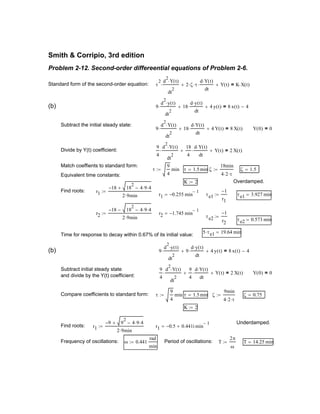 r2 1.745− min
1−
=
τe2
1−
r2
:=
τe2 0.573 min=
5 τe1⋅ 19.64 min=
Time for response to decay within 0.67% of its initial value:
(b) 9
d
2
y t( )⋅
dt
2
⋅ 9
d y t( )⋅
dt
⋅+ 4 y t( )+ 8 x t( ) 4−=
Subtract initial steady state
and divide by the Y(t) coefficient:
9
4
d
2
Y t( )⋅
dt
2
⋅
9
4
d Y t( )⋅
dt
⋅+ Y t( )+ 2 X t( )= Y 0( ) 0=
Compare coefficients to standard form: τ
9
4
min:= τ 1.5min= ζ
9min
4 2⋅ τ⋅
:= ζ 0.75=
K 2:=
Underdamped.
Find roots: r1
9− 9
2
4 9⋅ 4⋅−+
2 9⋅ min
:= r1 0.5− 0.441i+ min
1−
=
Frequency of oscillations: ω 0.441
rad
min
:= Period of oscillations: T
2π
ω
:= T 14.25 min=
Smith & Corripio, 3rd edition
Problem 2-12. Second-order differeential equations of Problem 2-6.
Standard form of the second-order equation: τ
2 d
2
Y t( )⋅
dt
2
⋅ 2 ζ⋅ τ⋅
d Y t( )⋅
dt
⋅+ Y t( )+ K X t( )⋅=
(b) 9
d
2
y t( )⋅
dt
2
⋅ 18
d y t( )⋅
dt
⋅+ 4 y t( )+ 8 x t( ) 4−=
Subtract the initial steady state:
9
d
2
Y t( )⋅
dt
2
⋅ 18
d Y t( )⋅
dt
⋅+ 4 Y t( )+ 8 X t( )= Y 0( ) 0=
Divide by Y(t) coefficient:
9
4
d
2
Y t( )⋅
dt
2
⋅
18
4
d Y t( )⋅
dt
⋅+ Y t( )+ 2 X t( )=
Match coeffients to standard form:
τ
9
4
min:= τ 1.5min= ζ
18min
4 2⋅ τ⋅
:= ζ 1.5=
Equivalent time constants:
K 2:= Overdamped.
Find roots: r1
18− 18
2
4 9⋅ 4⋅−+
2 9⋅ min
:=
r1 0.255− min
1−
= τe1
1−
r1
:= τe1 3.927 min=
r2
18− 18
2
4 9⋅ 4⋅−−
2 9⋅ min
:=
 
