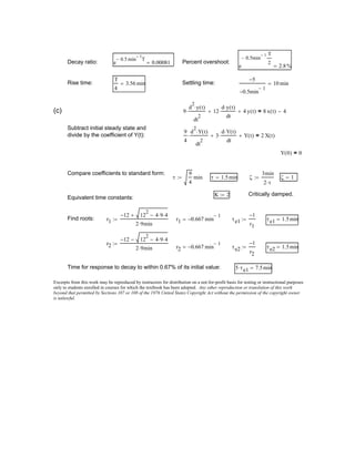ζ 1=
K 2:= Critically damped.
Equivalent time constants:
Find roots: r1
12− 12
2
4 9⋅ 4⋅−+
2 9⋅ min
:= r1 0.667− min
1−
= τe1
1−
r1
:= τe1 1.5min=
r2
12− 12
2
4 9⋅ 4⋅−−
2 9⋅ min
:=
r2 0.667− min
1−
= τe2
1−
r2
:= τe2 1.5min=
Time for response to decay to within 0.67% of its initial value: 5 τe1⋅ 7.5min=
Excerpts from this work may be reproduced by instructors for distribution on a not-for-profit basis for testing or instructional purposes
only to students enrolled in courses for which the textbook has been adopted. Any other reproduction or translation of this work
beyond that permitted by Sections 107 or 108 of the 1976 United States Copyright Act without the permission of the copyright owner
is unlawful.
Decay ratio: e
0.5− min
1−
T
0.00081= Percent overshoot:
e
0.5− min
1− T
2
2.8%=
Rise time:
T
4
3.56 min= Settling time:
5−
0.5− min
1−
10 min=
(c) 9
d
2
y t( )⋅
dt
2
⋅ 12
d y t( )⋅
dt
⋅+ 4 y t( )+ 8 x t( ) 4−=
Subtract initial steady state and
divide by the coefficient of Y(t):
9
4
d
2
Y t( )⋅
dt
2
⋅ 3
d Y t( )⋅
dt
⋅+ Y t( )+ 2 X t( )=
Y 0( ) 0=
Compare coefficients to standard form:
τ
9
4
min:= τ 1.5min= ζ
3min
2 τ⋅
:=
 