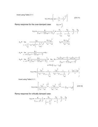 Y s( )
K
τ s⋅ 1+( )2
r
s
2
=
A1
s
1
τ
+




2
A2
s
1
τ
+
+
A3
s
2
+
A4
s
+=
Ramp response for critically damped case:
Y t( ) K r
τe1
2
τe1 τe2−
e
t−
τe1
τe2
2
τe2 τe1−
e
t−
τe2
+ t+ τe1 τe2+( )−










⋅=
(2-5.12)
Invert using Table 2-1.1:
Y s( ) K r
τe1
2
τe1 τe2−
1
s
1
τe1
+
τe2
2
τe2 τe1−
1
s
1
τe2
+
+
1
s
2
+
τe1 τe2+
s
−








⋅=
K r τe1− τe2−( )⋅=
A4
0s
d
ds
K r⋅
τe1 s⋅ 1+( ) τe2 s⋅ 1+( )⋅






⋅
0s
K r⋅
τe1− τe2 s⋅ 1+( )⋅ τe2 τe1 s⋅ 1+( )⋅−
τe1 s⋅ 1+( )
2
τe2 s⋅ 1+( )
2
⋅lim
→
=lim
→
=
A3
0s
K r⋅
τe1 s⋅ 1+( ) τe2 s⋅ 1+( )⋅
K r⋅=lim
→
=
A2
K r⋅ τe2
2
⋅
τe2 τe1−
=A1
1−
τe1
s
K r⋅
τe1 τe2⋅ s
1
τe2
+




⋅ s
2
⋅
K r⋅ τe1
2
⋅
τe1 τe2−
=lim
→
=
Y s( )
K
τe1 s⋅ 1+( ) τe2 s⋅ 1+( )⋅
r
s
2
=
A1
s
1
τe1
+
A2
s
1
τe2
+
+
A3
s
2
+
A4
s
+=
X s( )
r
s
2
=Ramp response for the over-damped case:
Y t( ) K ∆x u t( )
t
τ
1+




e
t−
τ
−








⋅=
(2-5.11)
Invert using Table 2-1.1:
 