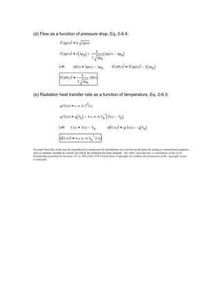 (d) Flow as a function of pressure drop, Eq. 2-6.4:
f ∆p t( )( ) k ∆p t( )⋅=
f ∆p t( )( ) f ∆pb( )
k
2 ∆pb⋅
∆p t( ) ∆pb−( )+=
Let ∆P t( ) ∆p t( ) ∆pb−= F ∆P t( )( ) f ∆p t( )( ) f ∆pb( )−=
F ∆P t( )( ) k
2 ∆pb⋅
∆P t( )=
(e) Radiation heat transfer rate as a function of temperature, Eq. 2-6.5:
q T t( )( ) ε σ⋅ A⋅ T
4
⋅ t( )=
q T t( )( ) q Tb( ) 4 ε⋅ σ⋅ A⋅ Tb
3
⋅ T t( ) Tb−( )+=
Let Γ t( ) T t( ) Tb−= Q Γ t( )( ) q T t( )( ) q Tb( )−=
Q Γ t( )( ) 4 ε⋅ σ⋅ A⋅ Tb
3
⋅ Γ t( )⋅=
Excerpts from this work may be reproduced by instructors for distribution on a not-for-profit basis for testing or instructional purposes
only to students enrolled in courses for which the textbook has been adopted. Any other reproduction or translation of this work
beyond that permitted by Sections 107 or 108 of the 1976 United States Copyright Act without the permission of the copyright owner
is unlawful.
 