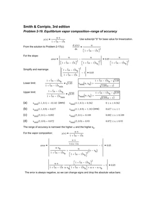 0 x≤ 0.362≤
(b) xmin 1.1 0.9,( ) 0.637= xmax 1.1 0.9,( ) 1.183= (one) 0.637 x≤ 1≤
(c) xmin 5 0.1,( ) 0.092= xmax 5 0.1,( ) 0.109= 0.092 x≤ 0.109≤
(d) xmin 5 0.9,( ) 0.872= xmax 5 0.9,( ) 0.93= 0.872 x≤ 0.93≤
The range of accuracy is narrower the higher α and the higher xb.
For the vapor composition: y x( )
α x⋅
1 α 1−( )x+
=
error
α x⋅
1 α 1−( )x+
α xb⋅
1 α 1−( )xb+
α
1 α 1−( )xb+ 
2
x xb−( )+
1−= 0.05=
α x⋅
1 α 1−( )x+
1 α 1−( )xb+ 
2
α xb 1 α 1−( )xb+ ⋅ α x⋅+ α xb⋅−
1− 0.05=
The error is always negative, so we can change signs and drop the absolute value bars:
Smith & Corripio, 3rd edition
Problem 2-19. Equilibrium vapor composition--range of accuracy
y x( )
α x⋅
1 α 1−( )x+
= Use subscript "b" for base value for linearization.
From the solution to Problem 2-17(c):
d y x( )⋅
dx
α
1 α 1−( )x+ 
2
=
For the slope:
error
α
1 α 1−( )x+ 
2
α
1 α 1−( )xb+ 
2
−= 0.05
α
1 α 1−( )xb+ 
2
=
Simplify and rearrange: 1 α 1−( )xb+
1 α 1−( )x+






2
1− 0.05=
Lower limit:
1 α 1−( )xb+
1 α 1−( )xmin+
1.05= xmin α xb,( )
1 α 1−( )xb+ 1.05−
1.05 α 1−( )
:=
Upper limit: 1 α 1−( )xb+
1 α 1−( )xmax+
0.95=
xmax α xb,( )
1 α 1−( )xb+ 0.95−
0.95 α 1−( )
:=
(a) xmin 1.1 0.1,( ) 0.143−= (zero) xmax 1.1 0.1,( ) 0.362=
 