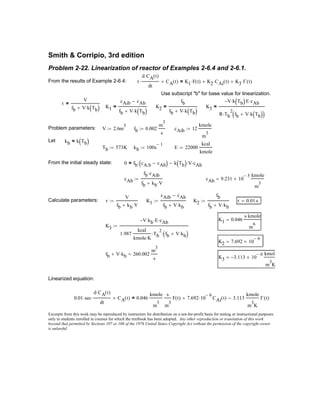 From the initial steady state: 0 fb cA.b cAb−( )⋅ k Tb( ) V⋅ cAb⋅−=
cAb
fb cAib⋅
fb kb V⋅+
:= cAb 9.231 10
5−
×
kmole
m
3
=
Calculate parameters: τ
V
fb kb V⋅+
:= K1
cAib cAb−
fb V kb⋅+
:= K2
fb
fb V kb⋅+
:= τ 0.01 s=
K1 0.046
s kmole⋅
m
6
=
K3
V− kb⋅ E⋅ cAb⋅
1.987
kcal
kmole K⋅
Tb
2
⋅ fb V kb⋅+( )⋅
:=
K2 7.692 10
6−
×=
fb V kb⋅+ 260.002
m
3
s
=
K3 3.113− 10
6−
×
kmol
m
3
K
=
Linearized equation:
0.01 sec⋅
d CA t( )⋅
dt
⋅ CA t( )+ 0.046
kmole
m
3
s
m
3
F t( ) 7.692 10
6−
⋅ CAi t( )+ 3.113
kmole
m
3
K
Γ t( )−=
Excerpts from this work may be reproduced by instructors for distribution on a not-for-profit basis for testing or instructional purposes
only to students enrolled in courses for which the textbook has been adopted. Any other reproduction or translation of this work
beyond that permitted by Sections 107 or 108 of the 1976 United States Copyright Act without the permission of the copyright owner
is unlawful.
Smith & Corripio, 3rd edition
Problem 2-22. Linearization of reactor of Examples 2-6.4 and 2-6.1.
From the results of Example 2-6.4: τ
d CA t( )⋅
dt
⋅ CA t( )+ K1 F t( )⋅ K2 CAi t( )⋅+ K3 Γ t( )⋅+=
Use subscript "b" for base value for linearization.
τ
V
fb V k Tb( )⋅+
=
K1
cAib cAb−
fb V k Tb( )⋅+
= K2
fb
fb V k Tb( )⋅+
= K3
V− k Tb( )⋅ E cAb⋅
R Tb
2
⋅ fb V k Tb( )⋅+( )
=
Problem parameters: V 2.6m
3
:= fb 0.002
m
3
s
:= cAib 12
kmole
m
3
:=
Let kb k Tb( )=
Tb 573K:= kb 100s
1−
:= E 22000
kcal
kmole
:=
 