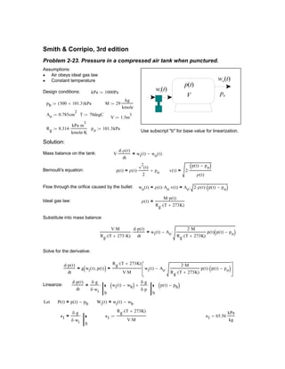 p t( ) ρ t( )
v
2
t( )
2
⋅ po+= v t( ) 2
p t( ) po−( )
ρ t( )
⋅=
Flow through the orifice caused by the bullet: wo t( ) ρ t( ) Ao⋅ v t( )⋅= Ao 2 ρ t( )⋅ p t( ) po−( )⋅⋅=
Ideal gas law: ρ t( )
M p t( )⋅
Rg T 273K+( )⋅
=
Substitute into mass balance:
V M⋅
Rg T 273 K⋅+( )⋅
d p t( )⋅
dt
⋅ wi t( ) Ao
2 M⋅
Rg T 273K+( )⋅
p t( ) p t( ) po−( )⋅−=
Solve for the derivative:
d p t( )⋅
dt
g wi t( ) p t( ),( )=
Rg T 273K+( )⋅
V M⋅
wi t( ) Ao
2 M⋅
Rg T 273K+( )⋅
p t( ) p t( ) po−( )⋅⋅−






=
Linearize:
d p t( )⋅
dt
δ g⋅
δ wi⋅
b
⋅ wi t( ) wb−( )
δ g⋅
δ p⋅
b
⋅ p t( ) pb−( )+=
Let P t( ) p t( ) pb−= Wi t( ) wi t( ) wb−=
a1
δ g⋅
δ wi⋅
b
⋅= a1
Rg T 273K+( )⋅
V M⋅
:= a1 65.56
kPa
kg
=
Smith & Corripio, 3rd edition
Problem 2-23. Pressure in a compressed air tank when punctured.
V
p(t)
wi(t)
wo(t)
po
Assumptions:
Air obeys ideal gas law•
Constant temperature•
Design conditions: kPa 1000Pa:=
pb 500 101.3+( )kPa:= M 29
kg
kmole
:=
Ao 0.785cm
2
:= T 70degC:=
V 1.5m
3
:=
Rg 8.314
kPa m
3
⋅
kmole K⋅
⋅:= po 101.3kPa:=
Use subscript "b" for base value for linearization.
Solution:
Mass balance on the tank: V
d ρ t( )⋅
dt
⋅ wi t( ) wo t( )−=
Bernoulli's equation:
 