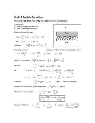 Q t( ) q t( ) qb−= a1
δ g⋅
δq
b
⋅= a2
δ g⋅
δT
b
⋅=
a1
1
C
:= a2
4− α⋅ Tb
3
⋅
C
:= a1 5.556 10
3−
×
R
BTU
= a2 0.381− hr
1−
=
Substitute:
d Γ t( )⋅
dt
a1 Q t( )⋅ a2 Γ t( )⋅+= Γ 0( ) 0= (base is initial value)
Standard form of first-order differential equation: τ
d Γ t( )⋅
dt
⋅ Γ t( )+ K Q t( )⋅=
Divide by -a2 and rearrange:
1
a2−
d Γ t( )⋅
dt
⋅ Γ t( )+
a1
a2−
Q t( )=
C
4 α⋅ Tb
3
⋅
d Γ t( )⋅
dt
⋅ Γ t( )+
1
4α Tb
3
⋅
Q t( )=
Compare coefficients: τ
C
4α Tb
3
⋅
:= K
1
4α Tb
3
⋅
:= τ 2.62 hr= K 0.01458
R hr⋅
BTU
=
Smith & Corripio, 3rd edition
Problem 2-25. Slab heated by an electric heater by radiation.
T(t)
Ts
q(t)
Assumptions:
Uniform temperature of the slab•
Heat transfer by radiation only•
Energy balance on the slab:
M cv⋅
d T t( )⋅
dt
⋅ q t( ) ε σ⋅ A⋅ T
4
t( ) Ts
4
−


⋅−=
Let C M cv⋅= α ε σ⋅ A⋅=
Substitute C
d T t( )⋅
dt
⋅ q t( ) α T
4
t( ) Ts
4
−


−=
Problem parameters: Use subscript "b" to denote linearization base value.
C 180
BTU
R
:= α 5 10
8−
⋅
BTU
hr R
4
⋅
:= Ts 540R:= Tb 700R:=
Solve for the derivative:
d T t( )⋅
dt
g q t( ) T t( ),( )=
1
C
q t( )
α
C
T
4
t( ) Ts
4
−


−=
Linearize:
d T t( )⋅
dt
a1 q t( ) qb−( )⋅ a2 T t( ) Tb−( )⋅+=
Let Γ t( ) T t( ) Tb−=
 