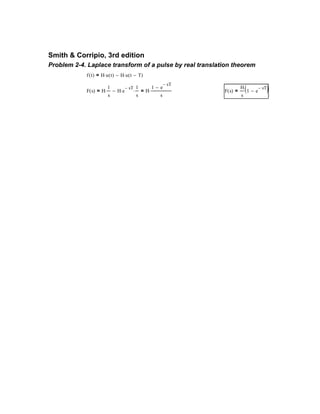 Smith & Corripio, 3rd edition
Problem 2-4. Laplace transform of a pulse by real translation theorem
f t( ) H u t( )⋅ H u t T−( )⋅−=
F s( ) H
1
s
⋅ H e
sT−
⋅
1
s
⋅−= H
1 e
sT−
−
s
⋅= F s( )
H
s
1 e
sT−
−( )=
 