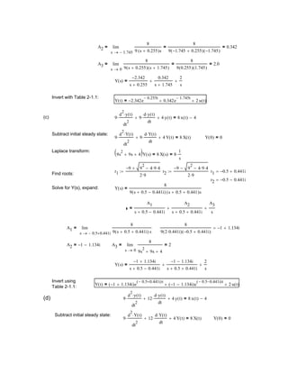 Y 0( ) 0=9
d
2
Y t( )⋅
dt
2
⋅ 12
d Y t( )⋅
dt
⋅+ 4 Y t( )+ 8 X t( )=
Subtract initial steady state:
9
d
2
y t( )⋅
dt
2
⋅ 12
d y t( )⋅
dt
⋅+ 4 y t( )+ 8 x t( ) 4−=(d)
Y t( ) 1− 1.134i+( )e
0.5− 0.441i+( )t
1− 1.134i−( )e
0.5− 0.441i−( )t
+ 2 u t( )+=
Invert using
Table 2-1.1:
Y s( )
1− 1.134i+
s 0.5+ 0.441i−
1− 1.134i−
s 0.5+ 0.441i+
+
2
s
+=
A3
0s
8
9s
2
9s+ 4+
2=lim
→
=A2 1− 1.134i−=
8
9 2 0.441i⋅( ) 0.5− 0.441i+( )
1− 1.134i+=A1
0.5− 0.441i+s
8
9 s 0.5+ 0.441i+( ) s
lim
→
=
A1
s 0.5+ 0.441i−
A2
s 0.5+ 0.441i+
+
A3
s
+=
Y s( )
8
9 s 0.5+ 0.441i−( ) s 0.5+ 0.441+( )s
=Solve for Y(s), expand:
A2
1.745−s
8
9 s 0.255+( )s
8
9 1.745− 0.255+( ) 1.745−( )
= 0.342=lim
→
=
A3
0s
8
9 s 0.255+( ) s 1.745+( )
8
9 0.255( ) 1.745( )
= 2.0=lim
→
=
Y s( )
2.342−
s 0.255+
0.342
s 1.745+
+
2
s
+=
Invert with Table 2-1.1:
Y t( ) 2.342− e
0.255− t
0.342e
1.745− t
+ 2 u t( )+=
(c) 9
d
2
y t( )⋅
dt
2
⋅ 9
d y t( )⋅
dt
⋅+ 4 y t( )+ 8 x t( ) 4−=
Subtract initial steady state:
9
d
2
Y t( )⋅
dt
2
⋅ 9
d Y t( )⋅
dt
⋅+ 4 Y t( )+ 8 X t( )= Y 0( ) 0=
Laplace transform:
9s
2
9s+ 4+( )Y s( ) 8 X s( )= 8
1
s
⋅=
r1
9− 9
2
4 9⋅ 4⋅−+
2 9⋅
:= r2
9− 9
2
4 9⋅ 4⋅−−
2 9⋅
:= r1 0.5− 0.441i+=
Find roots:
r2 0.5− 0.441i−=
 