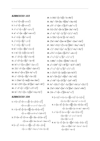EJERCICIO 103
                                                                 (1+ 7n)(1− 7n + 49n )                                               20. 1 + 343n 3 =                                                                                           2


1. 1 + a = (1 + a )(1 − a + a )
             3
                                                 21. 64a − 729 = (4a − 9)(16a + 36a + 81)
                                                                     2                                                                             3                                                                        2


2. 1 − a = (1 − a )(1 + a + a )
             3
                                                 22. a b − x = (ab − x )(a b + abx + x )
                                                                     2                                                                     3 3                     6                                2               2 2                                 2           4


3. x + y = (x + y)( x − xy + y )
    3            3
                                                 23. 512 + 27a = (8 + 3a )(64 − 24a + 9a )
                                                         2                       2                                                                                     9                                    3                                           3                   6


4. m − n = (m − n )(m + mn + n )
     3               3
                                                 24. x − 8 y = ( x − 2 y )( x + 2 x y + 4 y )
                                                             2                       2                                                     6                   12                   2                   4           4                       2 4                             8


5. a − 1 = (a − 1)(a + a + 1)
    3
                                                 25. 1 + 729 x = (1 + 9 x )(1 − 9 x + 81x )
                                                 2                                                                                                                 6                                2                           2                           4


6. y + 1 = ( y + 1)( y − y + 1)
    3
                                                 26. 27m + 64n = (3m + 4n )(9m − 12mn + 16n )
                                                 2                                                                                                 3                        9                                       3                       2                                   3                       6


7. y − 1 = ( y − 1)( y + y + 1)
    3
                                                 27. 343x + 512 y = (7 x + 8 y )(49 x − 56 xy + 64 y )
                                                 2                                                                                                     3                            6                                   2                               2                               2                   4


8. 8 x − 1 = (2 x − 1)(4 x + 2 x + 1)
        3
                                                 28. x y − 216 y = ( xy − 6 y )(x y + 6 xy + 36 y )
                                                             2                                                                             3 6                                  9                       2               3               2 4                                     5                       6


9. 1 − 8 x = (1 − 2 x)(1 + 2 x + 4 x )
                 3
                                                 29. a b x + 1 = (abx + 1)(a b x − abx + 1 )
                                                                                 2                                                         3 3 3                                                                    2 2 2


10. x − 27 = ( x − 3)( x + 3x + 9)
         3
                                                 30. x + y = ( x + y )( x − x y + y )
                                                             2                                                                             9               9                3               3               6           3 3                         6


11. a + 27 = (a + 3)(a − 3a + 9)
         3
                                                 31. 1. 000 x − 1 = (10 x − 1)(100 x + 10 x + 1)
                                                             2                                                                                                 3                                                                    2


12. 8 x + y = (2 x + y )(4 x − 2 xy + y )
             3               3
                                                 32. a + 125b = (a + 5b )(a − 5a b + 25b )
                                                                         2                       2                                         6                           12                   2                   4               4                           2 4                             8


13. 27a − b = (3a − b)(9a + 3ab + b )
                 3               3
                                                 33. x + y = ( x + y )( x − x y + y )
                                                                             2                           2                                 12              12                   4               4               8           4 4                             8


14. 64 + a = (4 + a )(16 − 4a + a )
                         6
                                                 34. 1 − 27a b = (1 − 3ab)(1 + 3ab + 9a b )
                                                     2                           2           4                                                                 3 3                                                                                              2 2


15. a − 125 = (a − 5)(a + 5a + 25)
         3
                                                 35. 8 x + 729 = (2 x + 9)(4 x − 18 x + 81)
                                                                 2                                                                             6                                        2                               4                               2


16. 1 − 216m = (1 − 6m)(1 + 6m + 36m )
                                     3
                                                 36. a + 8b = (a + 2b )(a − 2ab + 4b )
                                                                                                     2                                     3                   12                                   4               2                           4                   8


17. 8a + 27b = (2a + 3b )(4 a − 6ab + 9b )
             3                           6
                                                 37. 8 x − 125 y z = (2 x − 5 yz )(4 x + 10 x yz + 25 y z )
                                                                         2           2                       2           4                     9                           3 6                              3                   2                           6                       3           2                   2 4


18. x − b = ( x − b )( x + x b + b )
         6               9                   2
                                                 38. 27m + 343n = (3m + 7n )(9m − 21m n + 49n )
                                                         3           4           2 3             6                                                 6                            9                           2               3                           4                           2 3                         6


19. 8 x − 27 y = (2 x − 3 y )(4 x + 6 xy + 9 y )
             3                           3
                                                 39. 216 − x = (6 − x )(36 + 6 x + x )
                                                                                 2                               2                                             12                               4                                   4                   8



EJERCICIO 104                                                                                )[( ) ( ) ]                                               (                    )   3
                                                                                                                                               5. x + 2 y + 1 = x + 2 y + 1 x + 2 y − x + 2 y + 1   (                                                               2




1. 1 + ( x + y ) = (1 + x + y )[1 − ( x + y ) + ( x + y ) ]                  = (x + 2 y + 1)( x + 4 xy + 4 y − x − 2 y + 1)
                                 3                                                                                   2                                                                                                                  2                                           2


                                                               6. 1 − (2a − b) = [1 − (2a − b)][1 + (2a − b) + (2a − b) ]
                 = (1 + x + y )(1 − x − y + x + 2 xy + y )
                                                                                                                                                                                            3                                                                                                                        2
                                                                                                 2                           2



2. 1 − (a + b) = [1 − (a + b)][1 + (a + b) + (a + b) ]
                                 3                                              = (1 − 2a + b)(1 + 2a − b + 4a − 4ab + b )
                                                                                                                         2                                                                                                                                                                          2                     2



                                                               7. a + (a + 1) = (a + a + 1)[a − a (a + 1) + (a + 1) ]
                                                                                                                                                                                        3                                                                                                               2

                 = (1 − a − b)(1 + a + b + a + 2ab + b )
                                                                                                                                                               3                                                                        2
                                                                                                     2                       2

                                                                             = (2a + 1)(a − a − a + a + 2a + 1)
3. 27 + (m − n) = (3 + m − n)[9 − 3(m − n) + (m − n) ]
                                                                                                                                                                                                                            2               2                           2
                                         3                                                                                       2

                                                                             = (2a + 1)(a + a + 1)                                                                                                                          2

                    = (3 + m − n)(9 − 3m + 3n + m − 2mn + n )
                                                               8. 8a − (a − 1) = [2a − (a − 1)][4a + 2a (a − 1) + (a − 1) ]
                                                                                                                     2                 2
                                                                                                                                                                   3                        3                                                                   2                                                    2


4. ( x − y) − 8 = ( x − y − 2)[( x − y) + 2 ( x − y) + 4]
                     3                                                                   2

                                                                              = (2a − a + 1)(4a + 2a − 2a + a − 2a + 1)                                                                                                                             2               2                               2


                  = (x − y − 2)( x − 2 xy + y + 2 x − 2 y + 4)               2
                                                                              = (a + 1)(7a − 4a + 1)
                                                                                                         2                                                                                                                      2
 