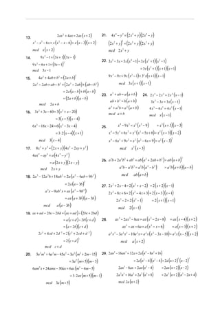 2ax 2 + 4ax = 2ax (x + 2)              21.     4 x 4 − y 2 = (2 x 2 + y )(2 x 2 − y)
13.
      x 3 − x 2 − 6 x = x ( x 2 − x − 6) = x (x − 3)( x + 2)             (2 x         + y) = (2 x 2 + y)(2 x 2 + y)
                                                                                  2             2


      mcd x ( x + 2)                                                     mcd 2 x 2 + y
            9 x 2 − 1 = (3x + 1)(3x − 1)
                                                                                                            (      )( )     )           (
14.
                                                                   22. 3x 5 − 3x = 3x x 4 − 1 = 3x x 2 + 1 x 2 − 1
      9 x 2 − 6 x + 1 = (3x − 1)
                                    2


      mcd 3x − 1                                                                                        = 3x ( x + 1)(x + 1)(x − 1)             2



          4a 2 + 4ab + b2 = (2a + b)
                                              2                          9x3      − 9 x = 9 x ( x − 1) = 3 x( x + 1)( x − 1)
                                                                                                                2                   2
15.
      2a 2 − 2ab + ab − b2 = (2a 2 − 2ab) + (ab − b 2 )                              mcd 3x ( x + 1)(x − 1)

                                    = 2a (a − b) + b (a − b)
                                                                   23. a + ab = a (a + b )                                          24. 2 x 3 − 2 x 2 = 2 x 2 ( x − 1)
                                                                        2

                                    = (2a + b)(a − b)
                                                                          ab + b 2 = b (a + b)                                                   3x 2 − 3x = 3x ( x − 1)
           mcd        2a + b
                                                                         a + a b = a (a + b)
                                                                          3             2               2
                                                                                                                                                4 x 3 − 4 x 2 = 4 x 2 ( x − 1)
16.    3x 2 + 3x − 60 = 3( x 2 + x − 20)
                                                                         mcd a + b                                                              mcd            x ( x − 1)
                           = 3( x + 5)( x − 4)
      6x 2 − 18 x − 24 = 6 ( x 2 − 3x − 4)                         25.                  x 4 − 9 x 2 = x 2 ( x 2 − 9)                                         = x 2 ( x + 3)( x − 3)
                           = 3⋅ 2 ( x − 4)( x + 1)                       x 4 − 5x 3 + 6x 2 = x 2 ( x 2 − 5x + 6) = x 2 ( x − 3)( x − 2)
                      3 ( x − 4)                                         x 4 − 6x 3 + 9 x 2 = x 2 ( x 2 − 6 x + 9) = x 2 ( x − 3)
                                                                                                                                                                                2
           mcd

17.     8 x 3 + y 3 = (2 x + y )(4 x 2 − 2 xy + y 2 )                                       mcd                 x 2 ( x − 3)
      4ax 2 − ay 2 = a (4 x 2 − y 2 )
                      = a (2 x + y )(2 x − y )
                                                                   26. a b + 2a b + ab = ab a + 2ab + b = ab a + b
                                                                        3      2 2    3      2         2
                                                                                                                                (                                 )        ( )          2




            mcd        2x + y                                                               a 4b − a 2b 3 = a 2b (a 2 − b 2 )                                         = a b (a + b)(a − b)
                                                                                                                                                                            2



                                (                  )                                            mcd                 ab (a + b)
18. 2a − 12a b + 18ab = 2a a − 6ab + 9b
      3     2        2      2           2



                           = 2a (a − 3b)                                                       (           ) = 2 (x + 2)(x − 1)
                                                          2

                                                                   27. 2 x + 2 x − 4 = 2 x + x − 2
                                                                          2               2


             a x − 9ab x = ax (a − 9b )
                  3            2              2           2
                                                                         2x   2
                                                                                  − 8x + 6 = 2 ( x − 4 x + 3) = 2 ( x − 3 )( x − 1)
                                                                                                                        2


                           = ax (a + 3b)(a − 3b)
                                                                                   2 x − 2 = 2 (x − 1)
                                                                                            3
                                                                                                                = 2 ( x + 1)( x − 1)
                                                                                                                        2

                     a (a − 3b)
                                                                                     mcd 2 ( x − 1)
           mcd

19. ac + ad − 2bc − 2bd = (ac + ad ) − (2bc + 2bd )
                          = a (c + d ) − 2b (c + d )               28.                ax 3 − 2ax 2 − 8ax = ax (x 2 − 2 x − 8)                                               = ax ( x − 4)( x + 2)
                          = (a − 2b)(c + d )                                                    ax − ax − 6a = a ( x − x − 6)
                                                                                                        2                                        2
                                                                                                                                                                                = a ( x − 3)( x + 2)
        2c + 4cd + 2d = 2 (c + 2cd + d )
             2                  2         2                   2
                                                                         a x − 3a x − 10a x = a x (x − 3x − 10) = a 2 x ( x − 5)( x + 2)
                                                                          2       3             2       2                   2           2            2


                          = 2 (c + d )                                                                          a ( x + 2)
                                                      2
                                                                                             mcd
                 mcd c + d

20.     3a 2 m2 + 6a 2 m − 45a 2 = 3a 2 (m2 + 2m − 15)             29. 2an − 16an + 32a = 2a n − 8n + 16
                                                                          4      2            4    2
                                                                                                                    )               (
                                        = 3a (m + 5)(m − 3)                                       = 2a (n − 4)(n − 4) = 2a (n + 2) (n − 2)
                                                                                                                                    2                    2                          2        2
                                                  2


      6am2 x + 24amx − 30ax = 6ax (m2 − 4m − 5)                                         2an − 8an = 2an (n − 4)
                                                                                                    3
                                                                                                                     = 2an (n + 2)(n − 2)
                                                                                                                                        2



                                         = 3⋅ 2ax (m + 5)(m − 1)                       2a n + 16a = 2a (n + 8)
                                                                                            2 3                     2
                                                                                                                     = 2a (n + 2)(n − 2n + 4)
                                                                                                                                2           3                           2               2



                 mcd 3a (m + 5)                                                         mcd 2a (n + 2)
 