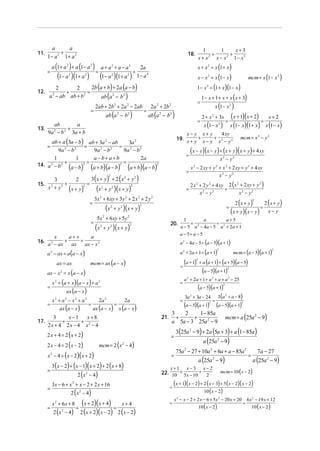 a     a                                                                                                                               1       1    x+3
11.       2 +                                                                                                                   18.               +      +
      1− a 1+ a 2                                                                                                                          x + x 2 x − x2 1− x 2
          a (1 + a 2 ) + a (1 − a 2 )            a + a3 + a − a3                             2a                                         x + x 2 = x (1 + x)
      =                                     =                                           =
               (1 − a )(1+ a )
                      2           2
                                            (1− a )(1 + a ) 2                   2
                                                                                            1− a 4                                      x − x 2 = x (1 − x)                         mcm = x (1− x 2 )
           2       2                    2b (a + b) + 2a (a − b)                                                                         1 − x = (1 + x)(1− x)
                                                                                                                                                2

12.            +                      =
       a 2 − ab ab + b 2                     ab (a − b )        2           2
                                                                                                                                            1 − x + 1+ x + x ( x + 3)
                                                                                                                                        =
                                            2ab + 2b 2 + 2a 2 − 2ab                                   2a 2 + 2b 2                                       x (1 − x 2 )
                                       =                                                         =
                                                      ab (a 2 − b 2 )                                ab (a 2 − b 2 )                         2 + x 2 + 3x                 (x + 1)(x + 2) =         x+ 2
                                                                                                                                        =                         =
       ab        a                                                                                                                            x (1− x 2 )                 x (1− x)(1+ x)         x (1− x)
13.           +
    9a 2 − b 2 3a + b                                                                                                       x− y x+ y         4 xy
                                                                                                                        19. x + y + x − y + x 2 − y 2                          mcm = x 2 − y 2
       ab + a (3a − b) ab + 3a 2 − ab     3a 2
    =                  =              = 2
          9a − b
              2   2
                          9a − b
                            2     2
                                        9a − b 2
                                                                                                                               =
                                                                                                                                   (x − y )(x − y ) + (x + y )(x + y ) + 4 xy
        1          1      a−b+ a+b             2a                                                                                                            x2 − y2
              +       2 =             2 =
14. a 2 − b 2
                a−b   (         ) (
                          a+b a−b      )( ) ( )(
                                          a+b a−b                                                       )2

                                                                                                                               =
                                                                                                                                   x 2 − 2 xy + y 2 + x 2 + 2 xy + y 2 + 4 xy
                                                                                                                                                    x2 − y2
                                  3(x + y) + 2 ( x + y )
                                                        2                   2           2
        3                   2
15.                  +          =                                                                                                  2 x 2 + 2 y 2 + 4 xy 2 (x + 2 xy + y )
                       ( x + y)     (x + y )(x + y)
                                                                                                                                                            2          2
      x + y2
          2                      2               2          2                       2
                                                                                                                               =                       =
                                                                                                                                         x −y
                                                                                                                                           2     2
                                                                                                                                                              x −y
                                                                                                                                                               2   2

                                           3x 2 + 6 xy + 3 y 2 + 2 x 2 + 2 y 2
                                                                                                                                                                            2 (x + y )           2 (x + y)
                                                                                                                                                                                        2
                                       =
                                                      (x    2
                                                                +y      2
                                                                            )(x + y)         2
                                                                                                                                                                  =
                                                                                                                                                                          (x + y )(x − y )
                                                                                                                                                                                             =
                                                                                                                                                                                                   x− y
                                             5x 2 + 6 xy + 5y 2                                                             1          a         a+5
                                       =                                                                                       +            +
                                            (x       + y 2 )( x + y )
                                                                                    2                              20.
                                                 2                                                                        a − 5 a 2 − 4a − 5 a 2 + 2a + 1
                                                                                                                          a − 5= a − 5
          x      a+ x      a
16.
      a 2 − ax
               +
                  ax
                      +
                        ax − x 2                                                                                          a 2 − 4a − 5 = (a − 5)(a + 1)

      a 2 − ax = a (a − x )                                                                                               a 2 + 2a + 1 = (a + 1)                           mcm = (a − 5)(a + 1)
                                                                                                                                                         2                                            2




               ax = ax                 mcm = ax (a − x )
                                                                                                                          =
                                                                                                                              (a + 1)  2
                                                                                                                                           + a (a + 1) + (a + 5)(a − 5)

      ax − x = x (a − x )
                 2                                                                                                                           (a − 5)(a + 1)           2



                                                                                                                              a 2 + 2a + 1 + a 2 + a + a 2 − 25
          x 2 + (a + x)(a − x ) + a 2                                                                                     =
      =
                     ax (a − x )
                                                                                                                                   (a − 5)(a + 1)             2



                                                                                                                            3a + 3a − 24 3(a + a − 8)
                                                                                                                                   2                              2

          x2 + a2 − x2 + a2                     2a 2                        2a                                            =                =
      =
                ax (a − x )
                                      =
                                           ax (a − x)
                                                                    =
                                                                        x (a − x)
                                                                                                                            (a − 5)(a + 1) (a − 5)(a + 1)
                                                                                                                                                    2                           2



                                                                                                                              1 − 85a
                                                                                                                                                                  mcm = a (25a 2 − 9)
                                                                                                                    3   2
        3     x−1    x+8                                                                                     21.      +     +
17.         +      +                                                                                                a 5a − 3 25a 2 − 9
      2x + 4 2x − 4 x2 − 4
                                                                                                                        3 (25a 2 − 9) + 2a (5a + 3) + a (1 − 85a )
      2 x + 4 = 2 ( x + 2)                                                                                          =
                                                                                                                                             a (25a 2 − 9)
      2 x − 4 = 2 ( x − 2)                      mcm = 2 (x 2 − 4)
                                                                                                                        75a 2 − 27 + 10a 2 + 6a + a − 85a 2                                 7a − 27
      x 2 − 4 = ( x − 2)( x + 2)                                                                                    =                                                               =
                                                                                                                                           a (25a 2 − 9)                                 a (25a 2 − 9)
          3 (x − 2) + ( x − 1)( x + 2) + 2 ( x + 8)                                                                x+1         x− 3          x− 2
      =                                                                                                                                                      mcm = 10 ( x − 2)
                             2 ( x 2 − 4)                                                                    22. 10 + 5x − 10 + 2

          3x − 6 + x 2 + x − 2 + 2 x + 16                                                                          =
                                                                                                                       (x + 1)(x − 2) + 2 (x − 3) + 5(x − 2)( x − 2)
      =                                                                                                                                 10 ( x − 2)
                          2 ( x 2 − 4)
                                                                                                                       x 2 − x − 2 + 2 x − 6 + 5x 2 − 20 x + 20                     6 x 2 − 19 x + 12
      =
          x 2 + 6x + 8
                       =
                         (x + 2)(x + 4) = x + 4                                                                    =
                                                                                                                                           10 ( x − 2)
                                                                                                                                                                                =
                                                                                                                                                                                        10 ( x − 2)
              2 (x
                 2
                   − 4) 2 (x + 2)( x − 2) 2 (x − 2)
 